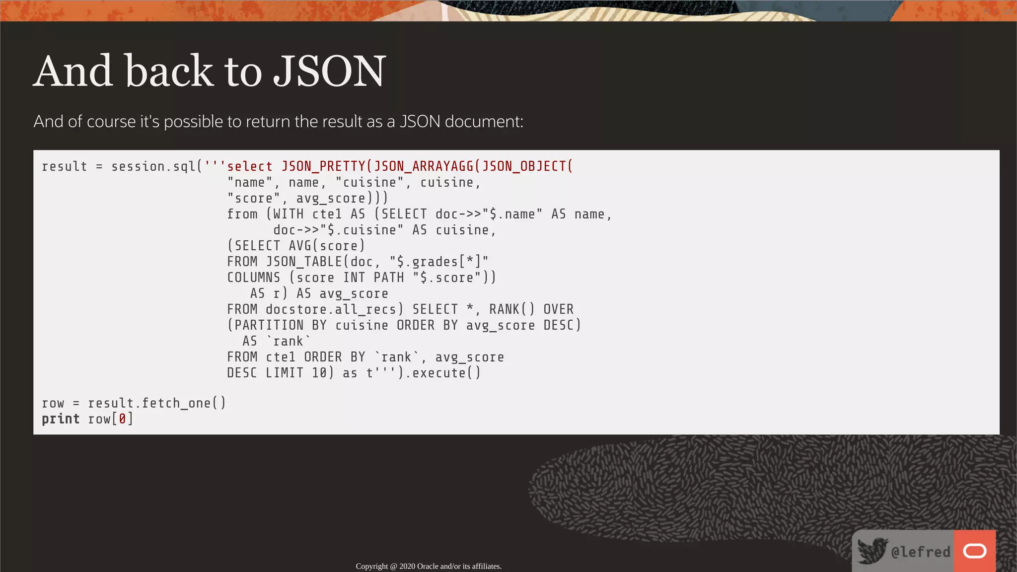 And back to JSON And of course it's possible to return the result as a JSON document: result = session.sql('''select JSON_PRETTY(JSON_ARRAYAGG(JSON_OBJECT( "name", name, "cuisine", cuisine, "score", avg_score))) from (WITH cte1 AS (SELECT doc->>"$.name" AS name, doc->>"$.cuisine" AS cuisine, (SELECT AVG(score) FROM JSON_TABLE(doc, "$.grades[*]" COLUMNS (score INT PATH "$.score")) AS r) AS avg_score FROM docstore.all_recs) SELECT *, RANK() OVER (PARTITION BY cuisine ORDER BY avg_score DESC) AS `rank` FROM cte1 ORDER BY `rank`, avg_score DESC LIMIT 10) as t''').execute() row = result.fetch_one() print row[0] Copyright @ 2020 Oracle and/or its affiliates. 72 / 122 