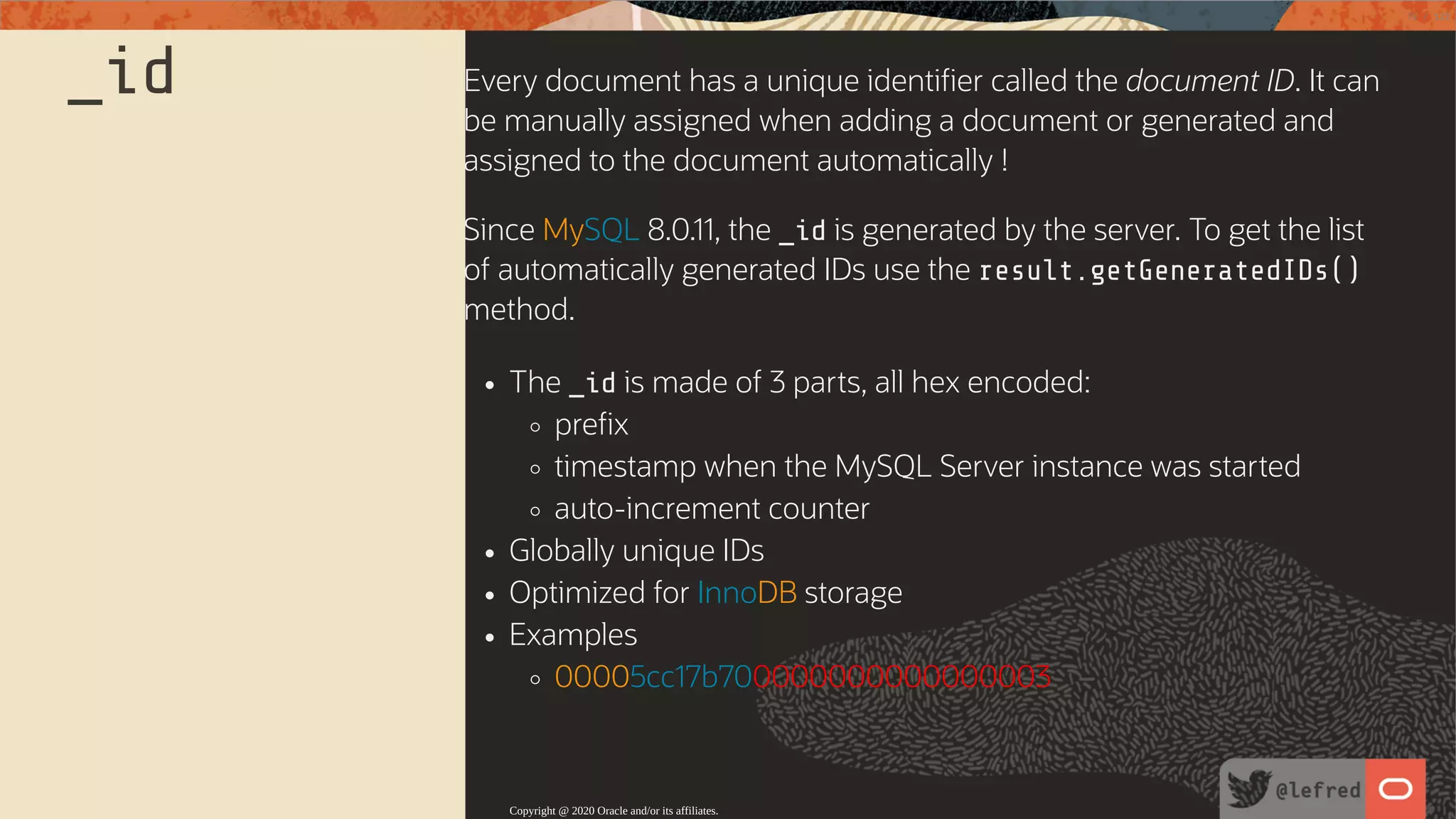 _id Every document has a unique identi er called the document ID. It can be manually assigned when adding a document or generated and assigned to the document automatically ! Since MySQL 8.0.11, the _id is generated by the server. To get the list of automatically generated IDs use the result.getGeneratedIDs() method. The _id is made of 3 parts, all hex encoded: pre x timestamp when the MySQL Server instance was started auto-increment counter Globally unique IDs Optimized for InnoDB storage Examples 00005cc17b700000000000000003 Copyright @ 2020 Oracle and/or its affiliates. 75 / 122 