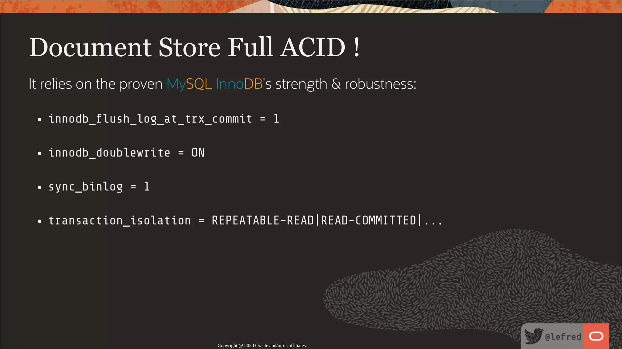 Document Store Full ACID ! It relies on the proven MySQL InnoDB's strength & robustness: innodb_ ush_log_at_trx_commit = 1 innodb_doublewrite = ON sync_binlog = 1 transaction_isolation = REPEATABLE-READ|READ-COMMITTED|... Copyright @ 2020 Oracle and/or its affiliates. 80 / 122 
