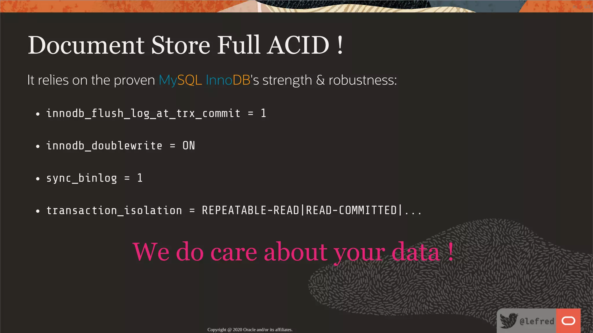 Document Store Full ACID ! It relies on the proven MySQL InnoDB's strength & robustness: innodb_ ush_log_at_trx_commit = 1 innodb_doublewrite = ON sync_binlog = 1 transaction_isolation = REPEATABLE-READ|READ-COMMITTED|... We do care about your data ! Copyright @ 2020 Oracle and/or its affiliates. 81 / 122 