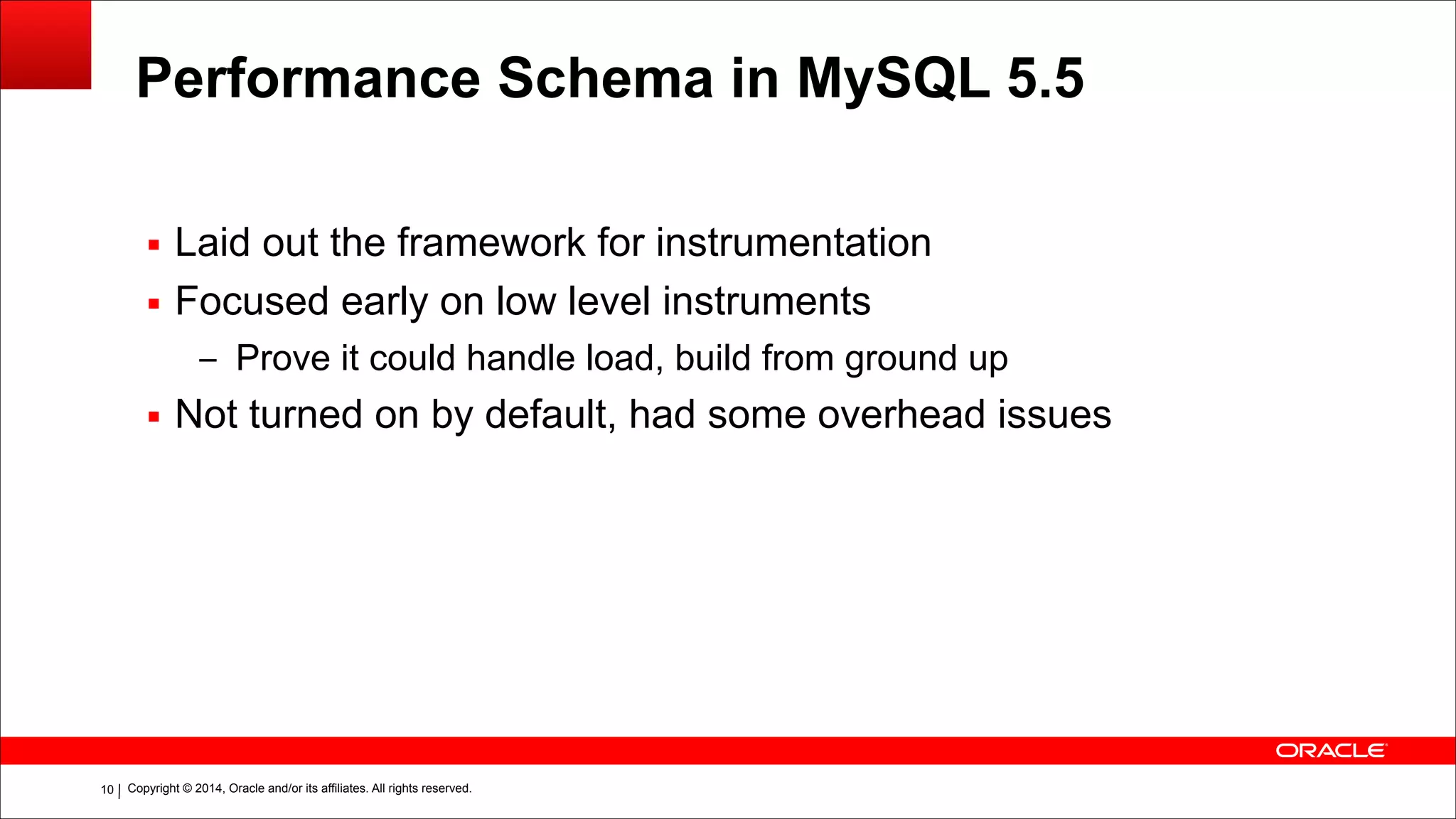 Copyright © 2014, Oracle and/or its affiliates. All rights reserved.!10
Performance Schema in MySQL 5.5
▪ Laid out the framework for instrumentation
▪ Focused early on low level instruments
– Prove it could handle load, build from ground up
▪ Not turned on by default, had some overhead issues
 