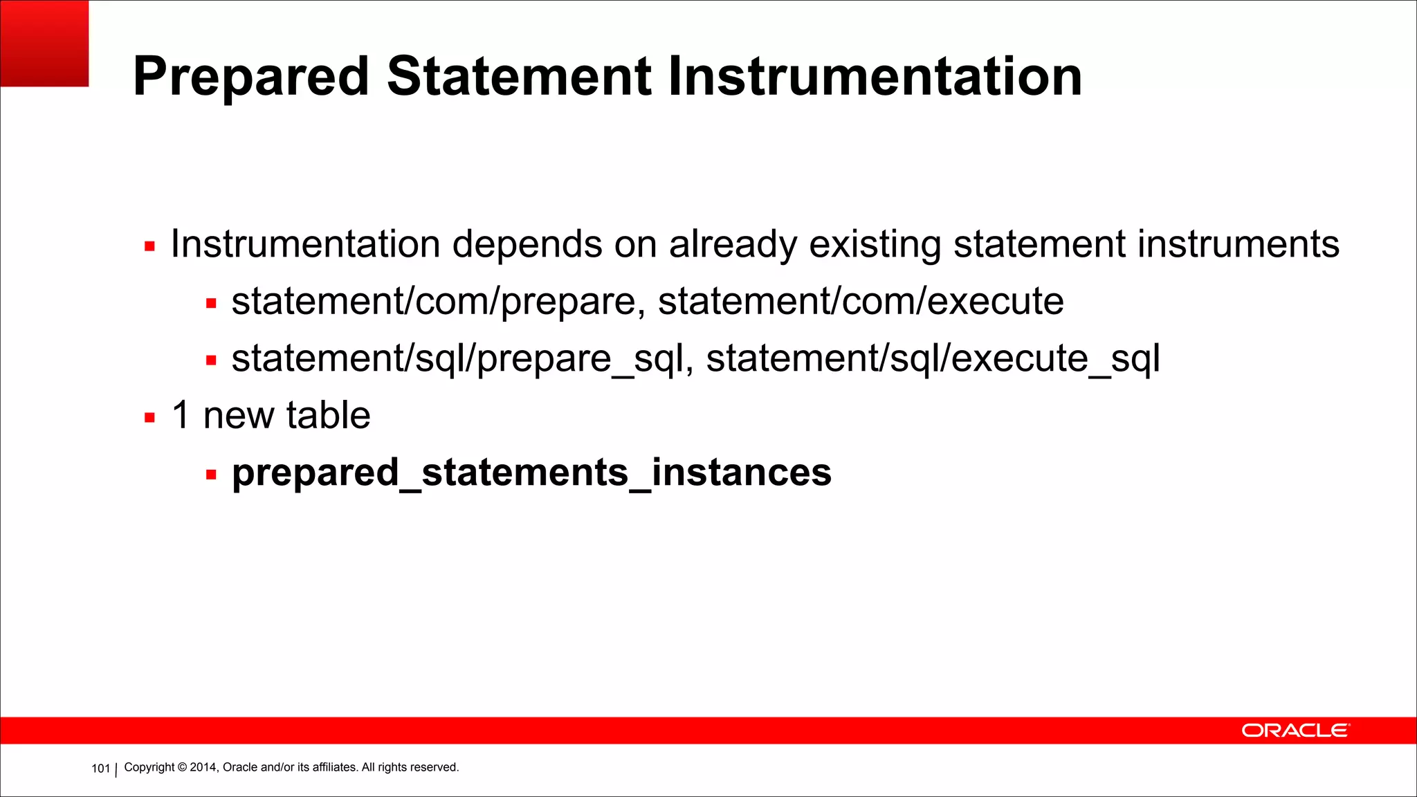 Copyright © 2014, Oracle and/or its affiliates. All rights reserved.!101
Prepared Statement Instrumentation
▪ Instrumentation depends on already existing statement instruments
▪ statement/com/prepare, statement/com/execute
▪ statement/sql/prepare_sql, statement/sql/execute_sql
▪ 1 new table
▪ prepared_statements_instances
 