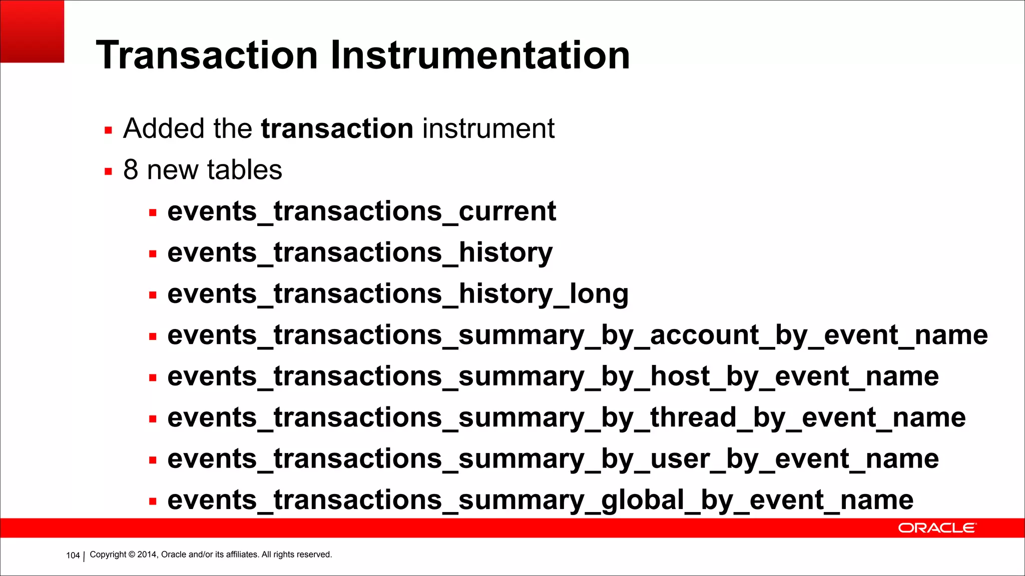 Copyright © 2014, Oracle and/or its affiliates. All rights reserved.!104
Transaction Instrumentation
▪ Added the transaction instrument
▪ 8 new tables
▪ events_transactions_current
▪ events_transactions_history
▪ events_transactions_history_long
▪ events_transactions_summary_by_account_by_event_name
▪ events_transactions_summary_by_host_by_event_name
▪ events_transactions_summary_by_thread_by_event_name
▪ events_transactions_summary_by_user_by_event_name
▪ events_transactions_summary_global_by_event_name
 