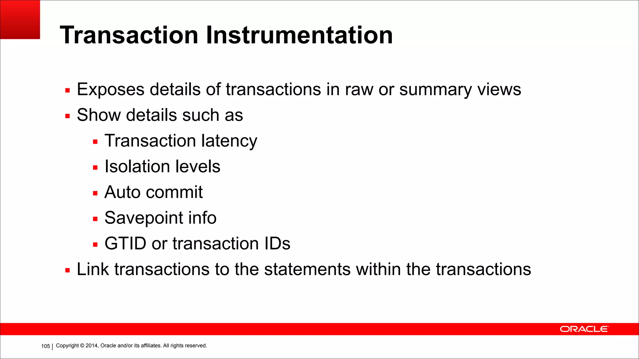 Copyright © 2014, Oracle and/or its affiliates. All rights reserved.!105
Transaction Instrumentation
▪ Exposes details of transactions in raw or summary views
▪ Show details such as
▪ Transaction latency
▪ Isolation levels
▪ Auto commit
▪ Savepoint info
▪ GTID or transaction IDs
▪ Link transactions to the statements within the transactions
 