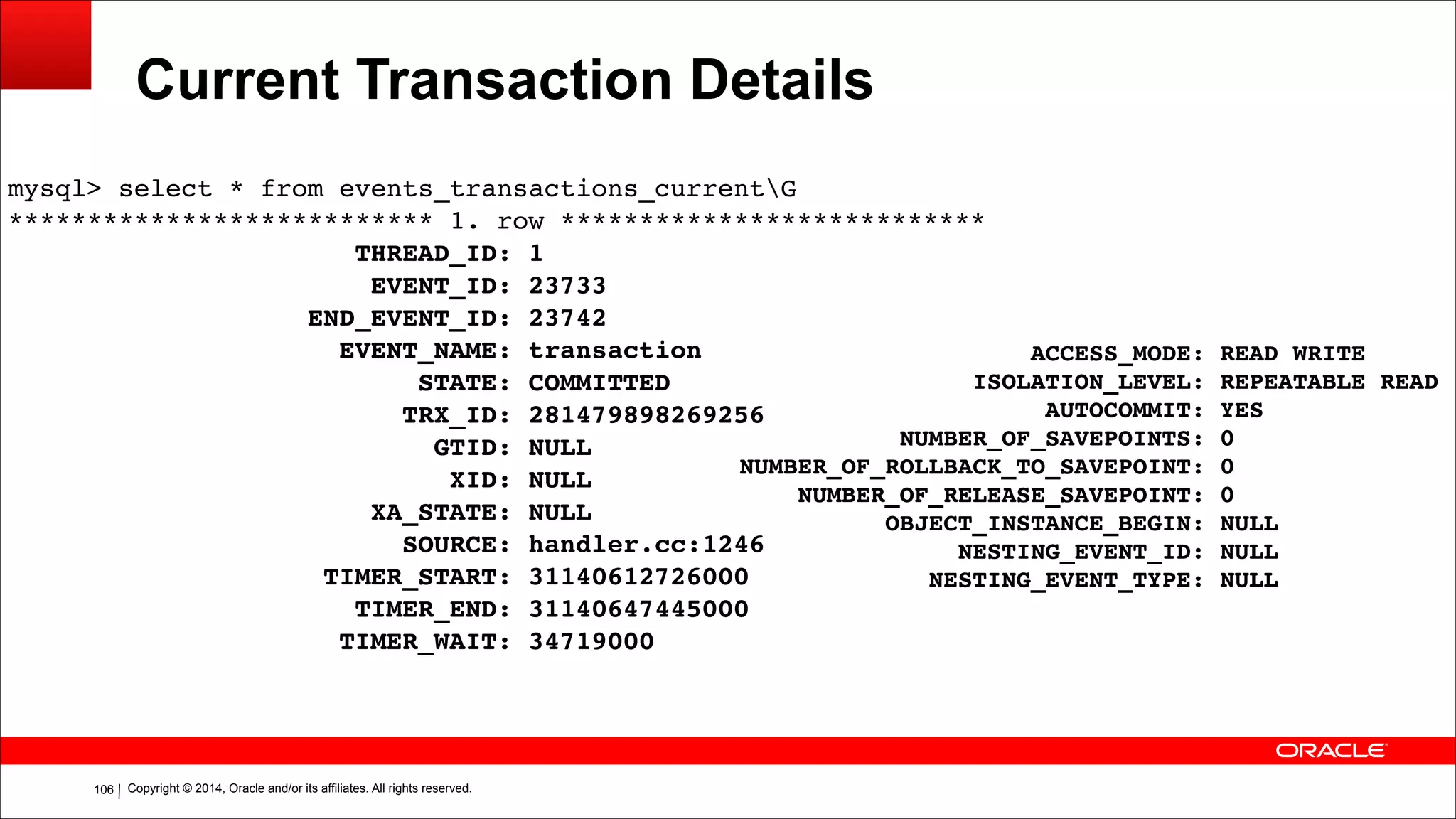 Copyright © 2014, Oracle and/or its affiliates. All rights reserved.!106
Current Transaction Details
mysql> select * from events_transactions_currentG!
*************************** 1. row ***************************!
THREAD_ID: 1!
EVENT_ID: 23733!
END_EVENT_ID: 23742!
EVENT_NAME: transaction!
STATE: COMMITTED!
TRX_ID: 281479898269256!
GTID: NULL!
XID: NULL!
XA_STATE: NULL!
SOURCE: handler.cc:1246!
TIMER_START: 31140612726000!
TIMER_END: 31140647445000!
TIMER_WAIT: 34719000
ACCESS_MODE: READ WRITE!
ISOLATION_LEVEL: REPEATABLE READ!
AUTOCOMMIT: YES!
NUMBER_OF_SAVEPOINTS: 0!
NUMBER_OF_ROLLBACK_TO_SAVEPOINT: 0!
NUMBER_OF_RELEASE_SAVEPOINT: 0!
OBJECT_INSTANCE_BEGIN: NULL!
NESTING_EVENT_ID: NULL!
NESTING_EVENT_TYPE: NULL
 