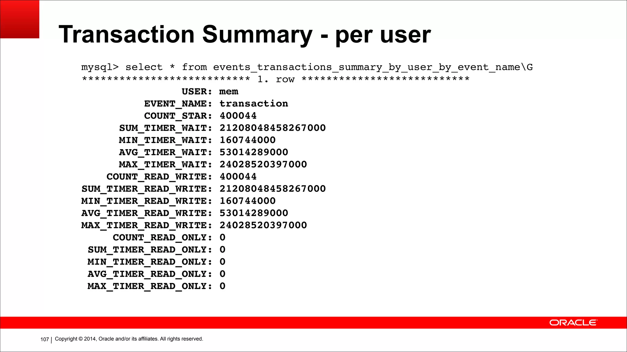Copyright © 2014, Oracle and/or its affiliates. All rights reserved.!107
Transaction Summary - per user
mysql> select * from events_transactions_summary_by_user_by_event_nameG!
*************************** 1. row ***************************!
USER: mem!
EVENT_NAME: transaction!
COUNT_STAR: 400044!
SUM_TIMER_WAIT: 21208048458267000!
MIN_TIMER_WAIT: 160744000!
AVG_TIMER_WAIT: 53014289000!
MAX_TIMER_WAIT: 24028520397000!
COUNT_READ_WRITE: 400044!
SUM_TIMER_READ_WRITE: 21208048458267000!
MIN_TIMER_READ_WRITE: 160744000!
AVG_TIMER_READ_WRITE: 53014289000!
MAX_TIMER_READ_WRITE: 24028520397000!
COUNT_READ_ONLY: 0!
SUM_TIMER_READ_ONLY: 0!
MIN_TIMER_READ_ONLY: 0!
AVG_TIMER_READ_ONLY: 0!
MAX_TIMER_READ_ONLY: 0
 
