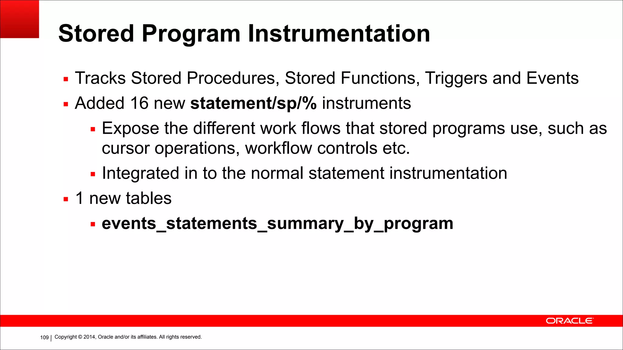 Copyright © 2014, Oracle and/or its affiliates. All rights reserved.!109
Stored Program Instrumentation
▪ Tracks Stored Procedures, Stored Functions, Triggers and Events
▪ Added 16 new statement/sp/% instruments
▪ Expose the different work flows that stored programs use, such as
cursor operations, workflow controls etc.
▪ Integrated in to the normal statement instrumentation
▪ 1 new tables
▪ events_statements_summary_by_program
 