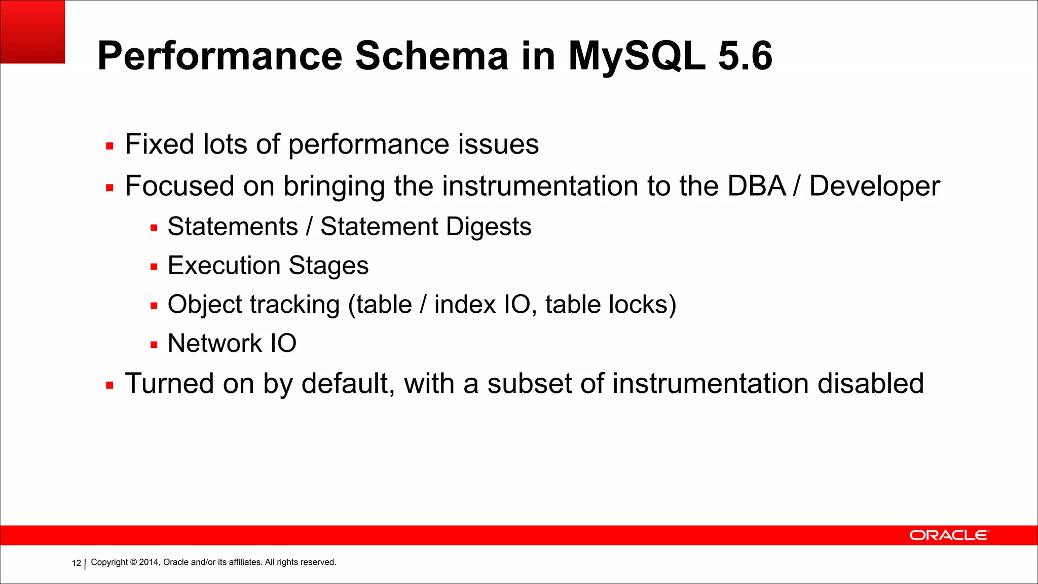 Copyright © 2014, Oracle and/or its affiliates. All rights reserved.!12
Performance Schema in MySQL 5.6
▪ Fixed lots of performance issues
▪ Focused on bringing the instrumentation to the DBA / Developer
▪ Statements / Statement Digests
▪ Execution Stages
▪ Object tracking (table / index IO, table locks)
▪ Network IO
▪ Turned on by default, with a subset of instrumentation disabled
 