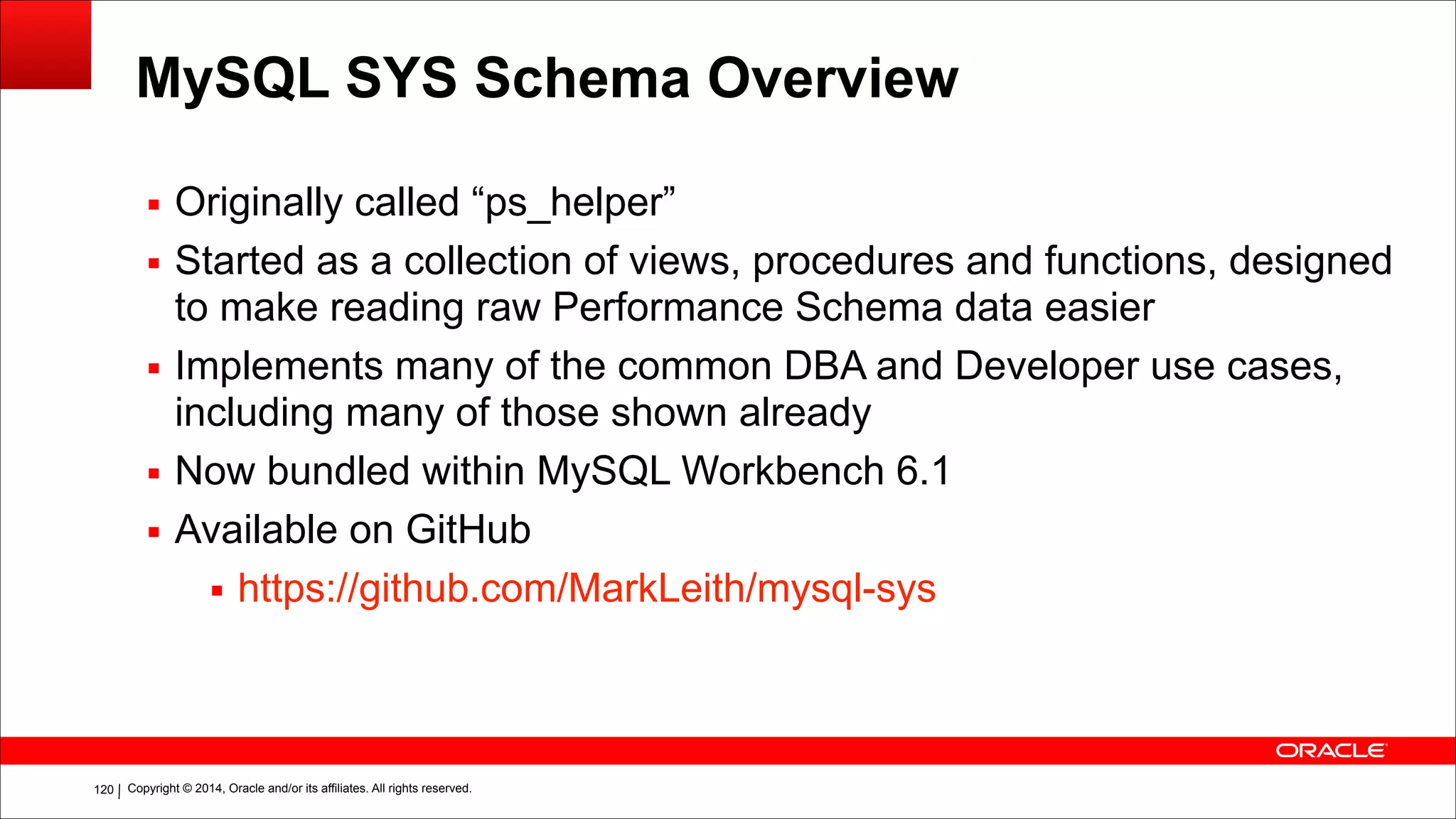 Copyright © 2014, Oracle and/or its affiliates. All rights reserved.!120
MySQL SYS Schema Overview
▪ Originally called “ps_helper”
▪ Started as a collection of views, procedures and functions, designed
to make reading raw Performance Schema data easier
▪ Implements many of the common DBA and Developer use cases,
including many of those shown already
▪ Now bundled within MySQL Workbench 6.1
▪ Available on GitHub
▪ https://github.com/MarkLeith/mysql-sys
 