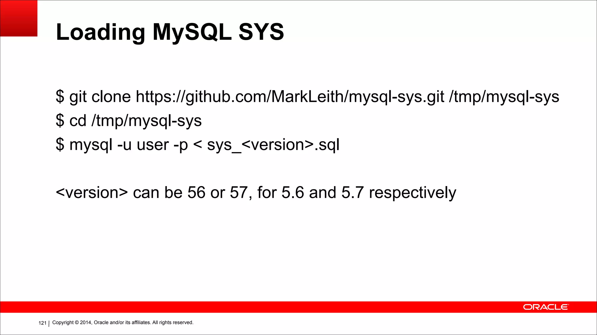 Copyright © 2014, Oracle and/or its affiliates. All rights reserved.!121
Loading MySQL SYS
$ git clone https://github.com/MarkLeith/mysql-sys.git /tmp/mysql-sys
$ cd /tmp/mysql-sys
$ mysql -u user -p < sys_<version>.sql
!
<version> can be 56 or 57, for 5.6 and 5.7 respectively
 