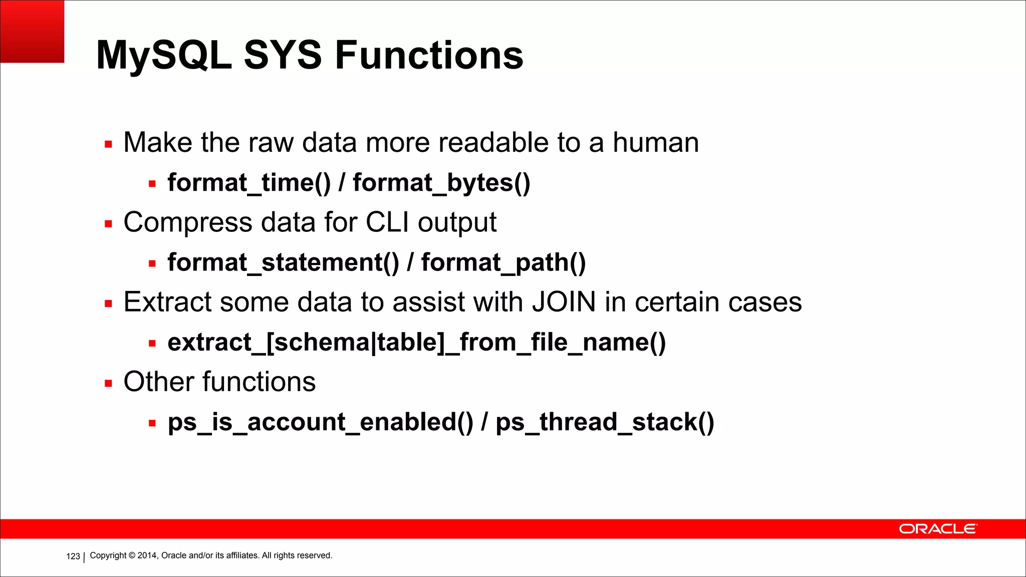 Copyright © 2014, Oracle and/or its affiliates. All rights reserved.!123
MySQL SYS Functions
▪ Make the raw data more readable to a human
▪ format_time() / format_bytes()
▪ Compress data for CLI output
▪ format_statement() / format_path()
▪ Extract some data to assist with JOIN in certain cases
▪ extract_[schema|table]_from_file_name()
▪ Other functions
▪ ps_is_account_enabled() / ps_thread_stack()
 