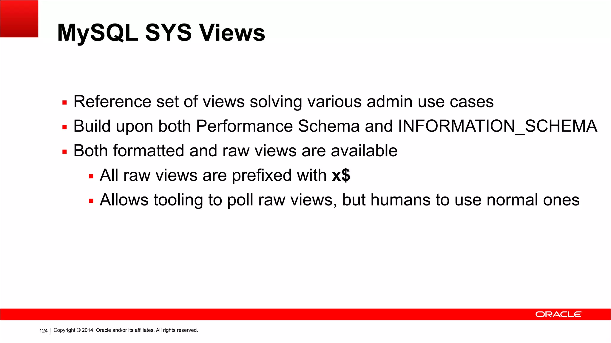 Copyright © 2014, Oracle and/or its affiliates. All rights reserved.!124
MySQL SYS Views
▪ Reference set of views solving various admin use cases
▪ Build upon both Performance Schema and INFORMATION_SCHEMA
▪ Both formatted and raw views are available
▪ All raw views are prefixed with x$
▪ Allows tooling to poll raw views, but humans to use normal ones
 