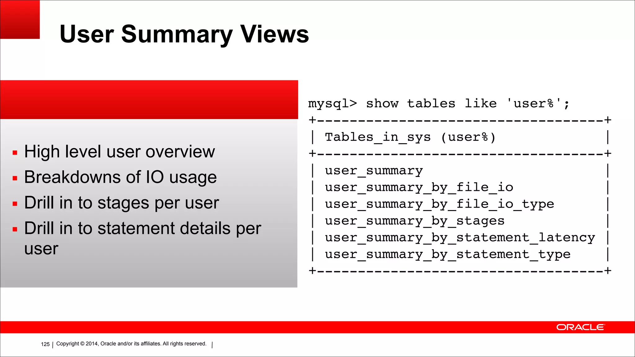 Copyright © 2014, Oracle and/or its affiliates. All rights reserved.!125
User Summary Views
▪ High level user overview
▪ Breakdowns of IO usage
▪ Drill in to stages per user
▪ Drill in to statement details per
user
mysql> show tables like 'user%';!
+-----------------------------------+!
| Tables_in_sys (user%) |!
+-----------------------------------+!
| user_summary |!
| user_summary_by_file_io |!
| user_summary_by_file_io_type |!
| user_summary_by_stages |!
| user_summary_by_statement_latency |!
| user_summary_by_statement_type |!
+-----------------------------------+
 