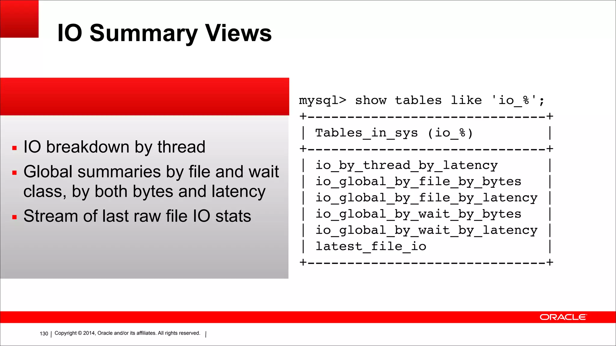 Copyright © 2014, Oracle and/or its affiliates. All rights reserved.!130
IO Summary Views
▪ IO breakdown by thread
▪ Global summaries by file and wait
class, by both bytes and latency
▪ Stream of last raw file IO stats
mysql> show tables like 'io_%';!
+------------------------------+!
| Tables_in_sys (io_%) |!
+------------------------------+!
| io_by_thread_by_latency |!
| io_global_by_file_by_bytes |!
| io_global_by_file_by_latency |!
| io_global_by_wait_by_bytes |!
| io_global_by_wait_by_latency |!
| latest_file_io |!
+------------------------------+
 