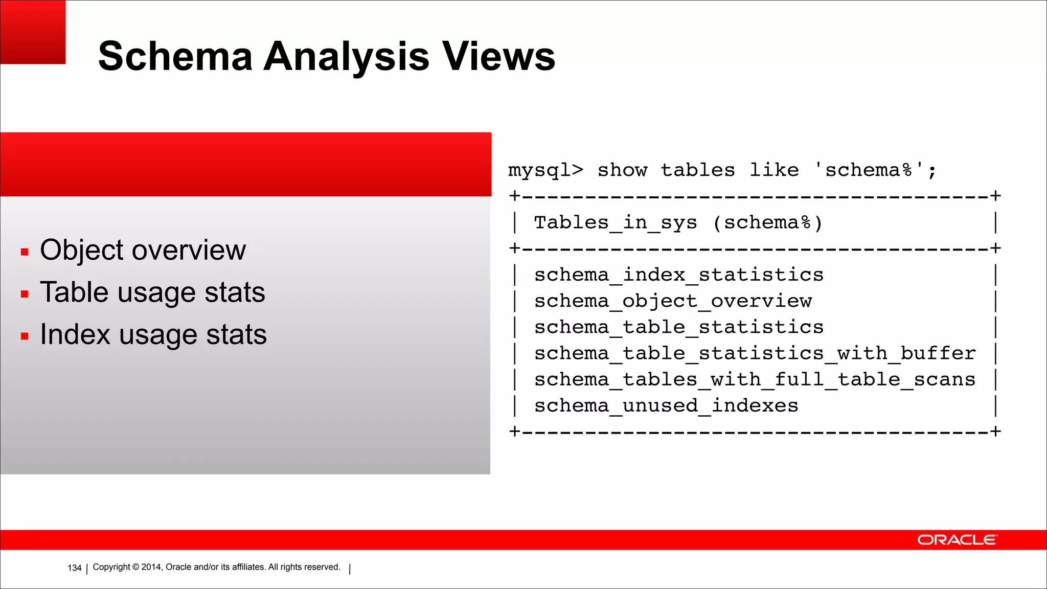 Copyright © 2014, Oracle and/or its affiliates. All rights reserved.!134
Schema Analysis Views
▪ Object overview
▪ Table usage stats
▪ Index usage stats
mysql> show tables like 'schema%';!
+-------------------------------------+!
| Tables_in_sys (schema%) |!
+-------------------------------------+!
| schema_index_statistics |!
| schema_object_overview |!
| schema_table_statistics |!
| schema_table_statistics_with_buffer |!
| schema_tables_with_full_table_scans |!
| schema_unused_indexes |!
+-------------------------------------+
 