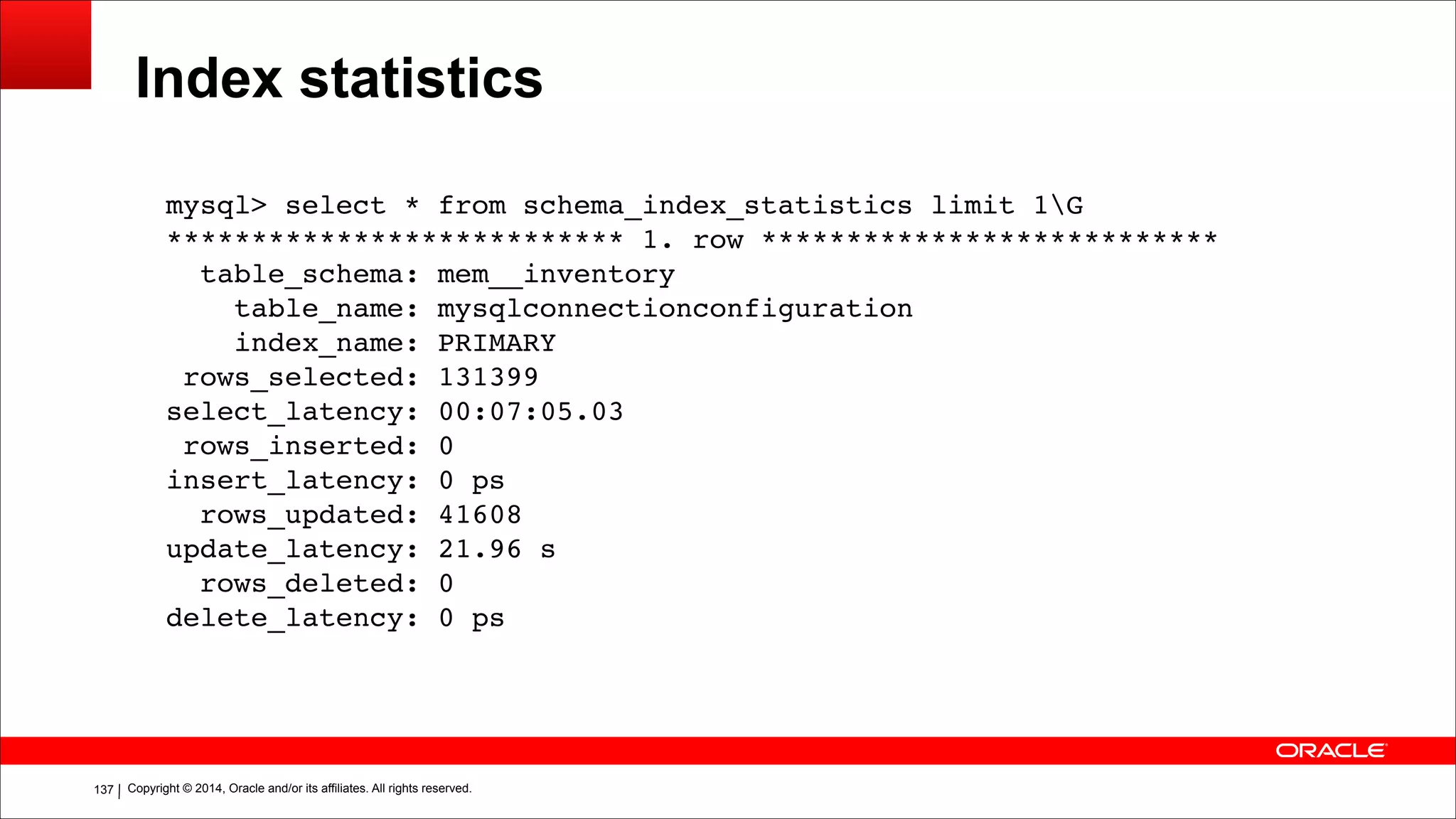 Copyright © 2014, Oracle and/or its affiliates. All rights reserved.!137
Index statistics
mysql> select * from schema_index_statistics limit 1G!
*************************** 1. row ***************************!
table_schema: mem__inventory!
table_name: mysqlconnectionconfiguration!
index_name: PRIMARY!
rows_selected: 131399!
select_latency: 00:07:05.03!
rows_inserted: 0!
insert_latency: 0 ps!
rows_updated: 41608!
update_latency: 21.96 s!
rows_deleted: 0!
delete_latency: 0 ps
 