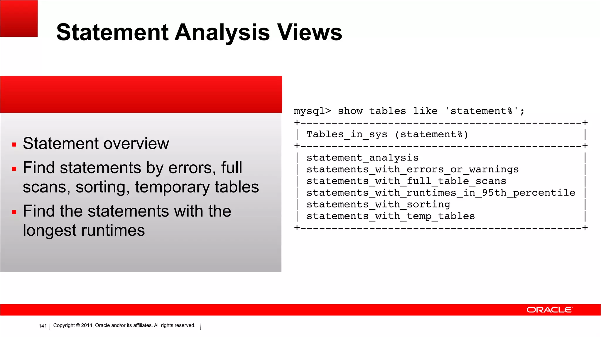 Copyright © 2014, Oracle and/or its affiliates. All rights reserved.!141
Statement Analysis Views
▪ Statement overview
▪ Find statements by errors, full
scans, sorting, temporary tables
▪ Find the statements with the
longest runtimes
!
mysql> show tables like 'statement%';!
+---------------------------------------------+!
| Tables_in_sys (statement%) |!
+---------------------------------------------+!
| statement_analysis |!
| statements_with_errors_or_warnings |!
| statements_with_full_table_scans |!
| statements_with_runtimes_in_95th_percentile |!
| statements_with_sorting |!
| statements_with_temp_tables |!
+---------------------------------------------+
 
