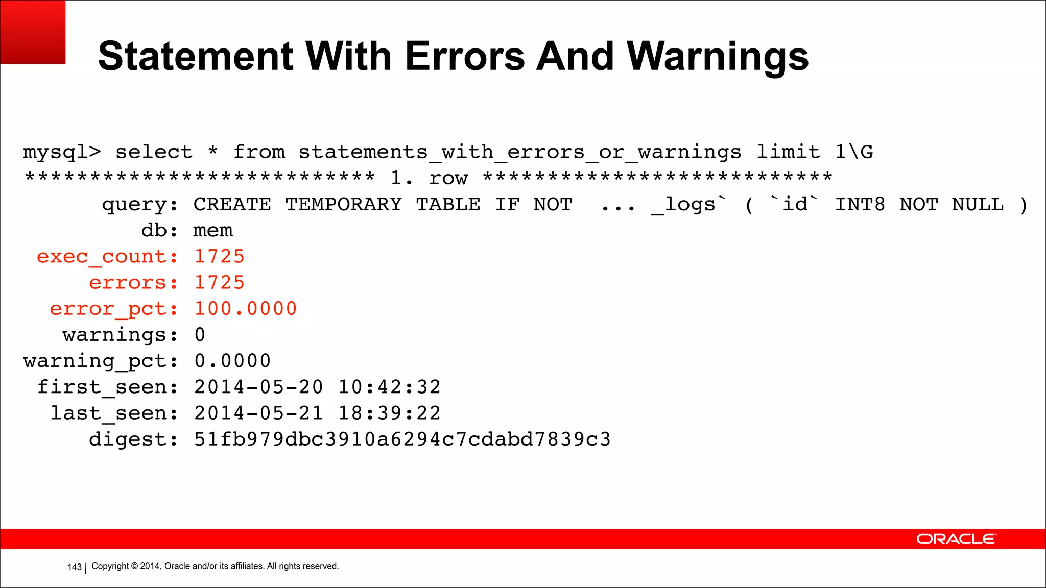 Copyright © 2014, Oracle and/or its affiliates. All rights reserved.!143
Statement With Errors And Warnings
mysql> select * from statements_with_errors_or_warnings limit 1G!
*************************** 1. row ***************************!
query: CREATE TEMPORARY TABLE IF NOT ... _logs` ( `id` INT8 NOT NULL )!
db: mem!
exec_count: 1725!
errors: 1725!
error_pct: 100.0000!
warnings: 0!
warning_pct: 0.0000!
first_seen: 2014-05-20 10:42:32!
last_seen: 2014-05-21 18:39:22!
digest: 51fb979dbc3910a6294c7cdabd7839c3
 