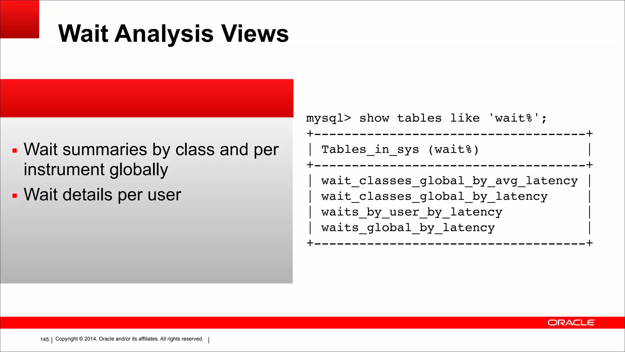 Copyright © 2014, Oracle and/or its affiliates. All rights reserved.!145
Wait Analysis Views
▪ Wait summaries by class and per
instrument globally
▪ Wait details per user
!
mysql> show tables like 'wait%';!
+------------------------------------+!
| Tables_in_sys (wait%) |!
+------------------------------------+!
| wait_classes_global_by_avg_latency |!
| wait_classes_global_by_latency |!
| waits_by_user_by_latency |!
| waits_global_by_latency |!
+------------------------------------+
 