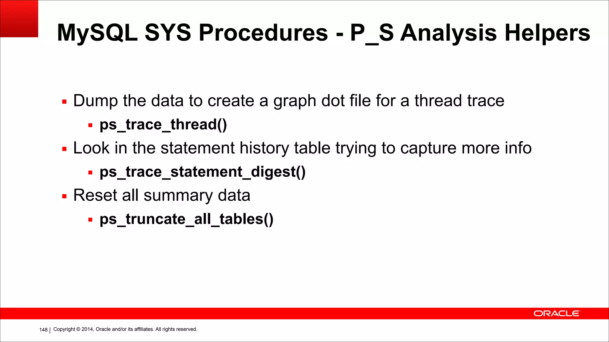 Copyright © 2014, Oracle and/or its affiliates. All rights reserved.!148
MySQL SYS Procedures - P_S Analysis Helpers
▪ Dump the data to create a graph dot file for a thread trace
▪ ps_trace_thread()
▪ Look in the statement history table trying to capture more info
▪ ps_trace_statement_digest()
▪ Reset all summary data
▪ ps_truncate_all_tables()
 