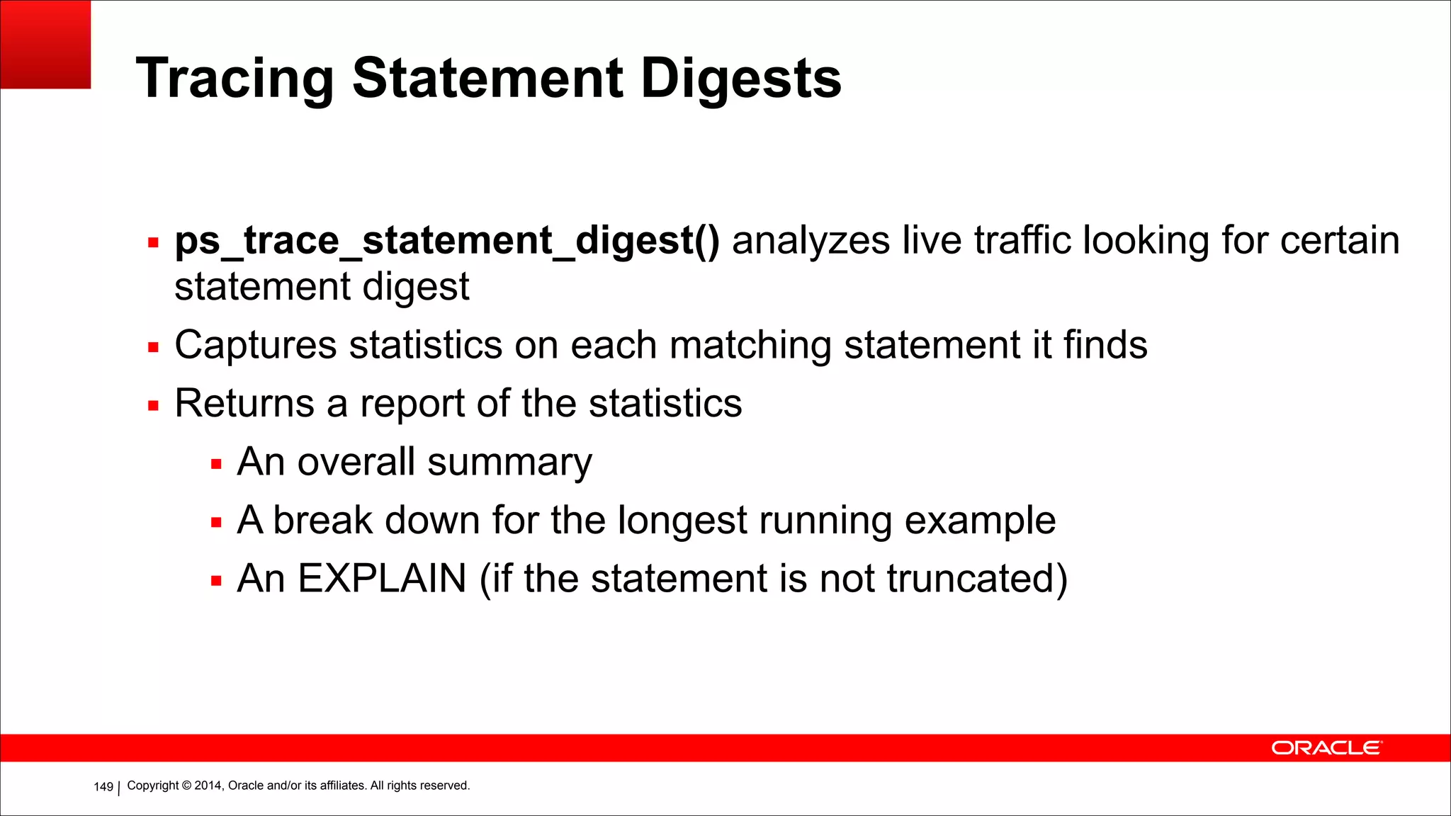 Copyright © 2014, Oracle and/or its affiliates. All rights reserved.!149
Tracing Statement Digests
▪ ps_trace_statement_digest() analyzes live traffic looking for certain
statement digest
▪ Captures statistics on each matching statement it finds
▪ Returns a report of the statistics
▪ An overall summary
▪ A break down for the longest running example
▪ An EXPLAIN (if the statement is not truncated)
 