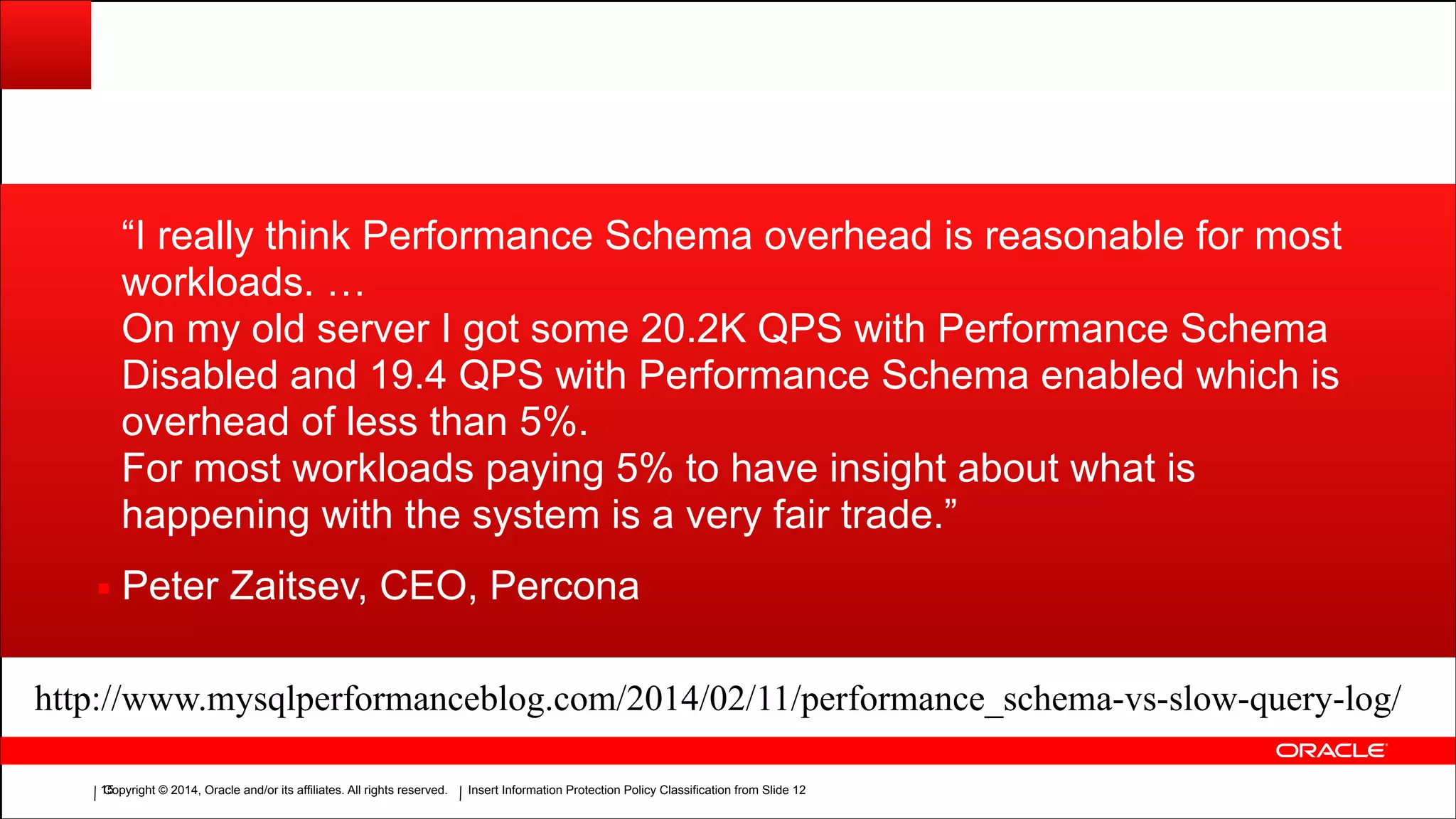 Copyright © 2014, Oracle and/or its affiliates. All rights reserved.Copyright © 2014, Oracle and/or its affiliates. All rights reserved. Insert Information Protection Policy Classification from Slide 12!15
“I really think Performance Schema overhead is reasonable for most
workloads. …
On my old server I got some 20.2K QPS with Performance Schema
Disabled and 19.4 QPS with Performance Schema enabled which is
overhead of less than 5%.
For most workloads paying 5% to have insight about what is
happening with the system is a very fair trade.”
▪ Peter Zaitsev, CEO, Percona
http://www.mysqlperformanceblog.com/2014/02/11/performance_schema-vs-slow-query-log/
 