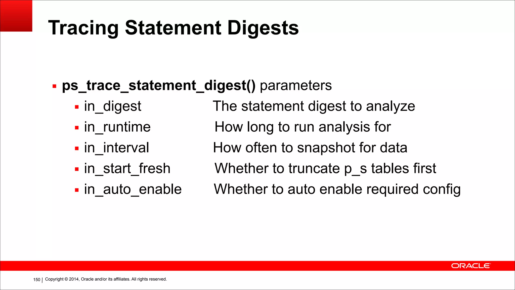 Copyright © 2014, Oracle and/or its affiliates. All rights reserved.!150
Tracing Statement Digests
▪ ps_trace_statement_digest() parameters
▪ in_digest The statement digest to analyze
▪ in_runtime How long to run analysis for
▪ in_interval How often to snapshot for data
▪ in_start_fresh Whether to truncate p_s tables first
▪ in_auto_enable Whether to auto enable required config
 