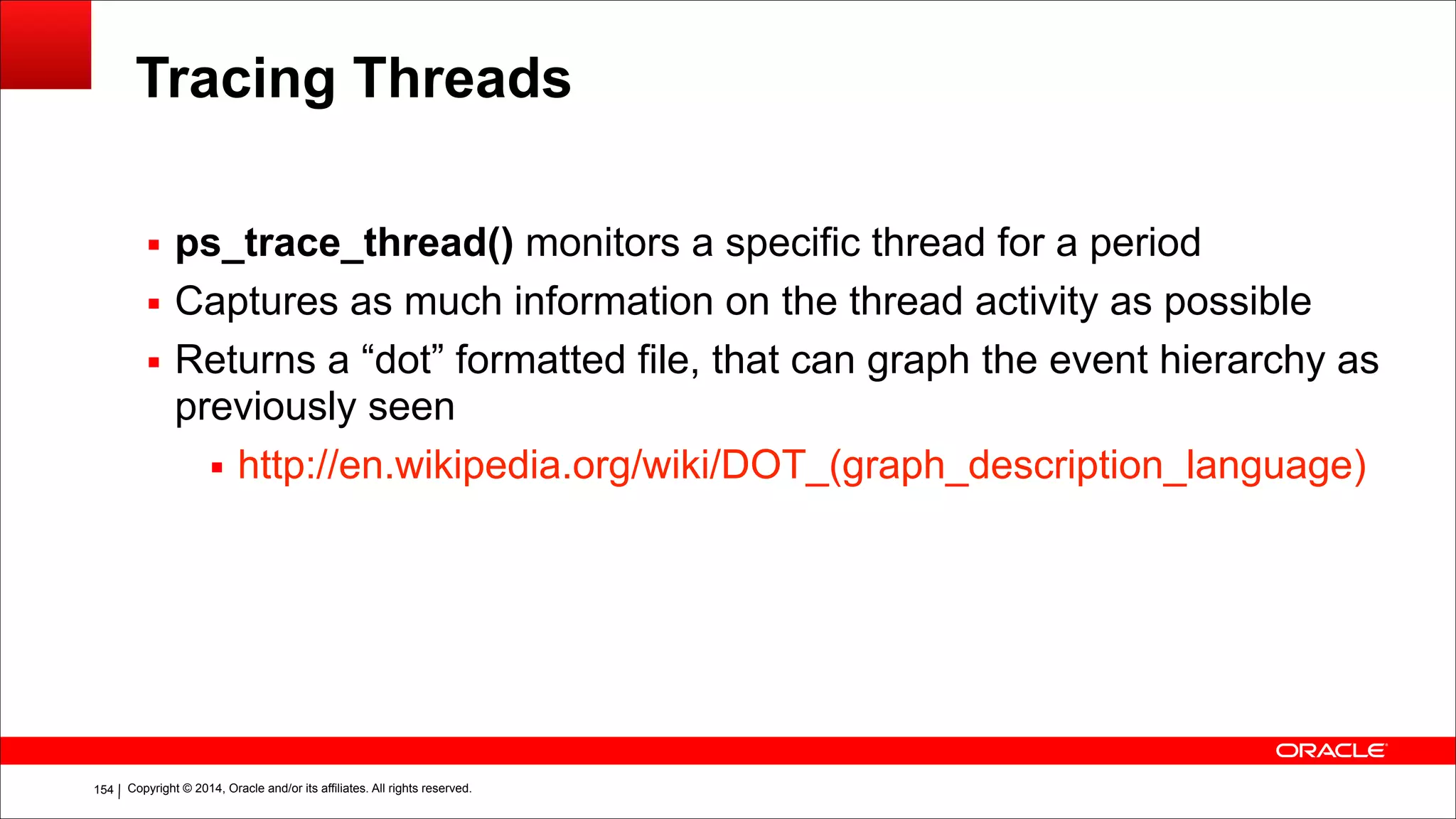 Copyright © 2014, Oracle and/or its affiliates. All rights reserved.!154
Tracing Threads
▪ ps_trace_thread() monitors a specific thread for a period
▪ Captures as much information on the thread activity as possible
▪ Returns a “dot” formatted file, that can graph the event hierarchy as
previously seen
▪ http://en.wikipedia.org/wiki/DOT_(graph_description_language)
 