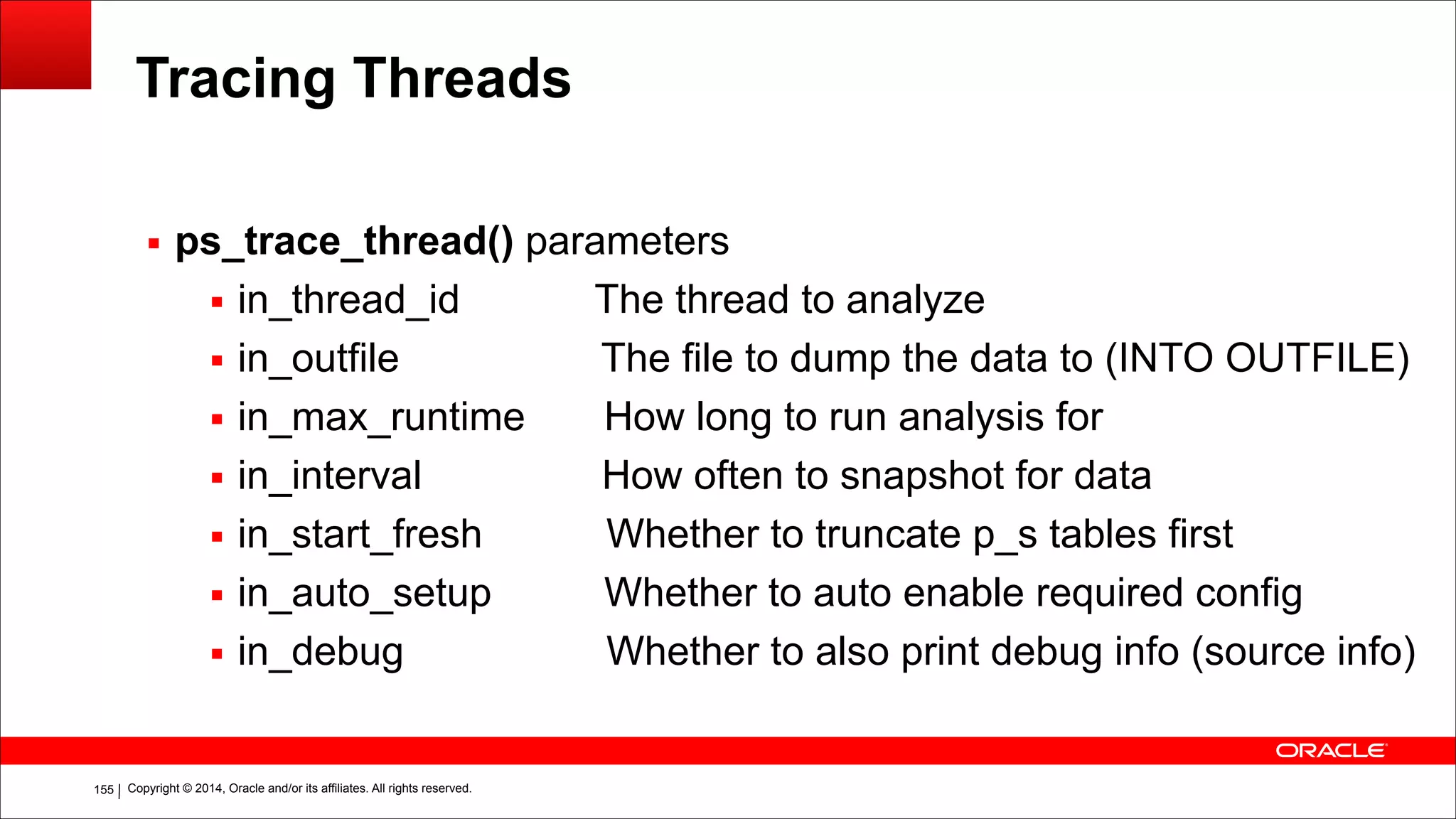 Copyright © 2014, Oracle and/or its affiliates. All rights reserved.!155
Tracing Threads
▪ ps_trace_thread() parameters
▪ in_thread_id The thread to analyze
▪ in_outfile The file to dump the data to (INTO OUTFILE)
▪ in_max_runtime How long to run analysis for
▪ in_interval How often to snapshot for data
▪ in_start_fresh Whether to truncate p_s tables first
▪ in_auto_setup Whether to auto enable required config
▪ in_debug Whether to also print debug info (source info)
 