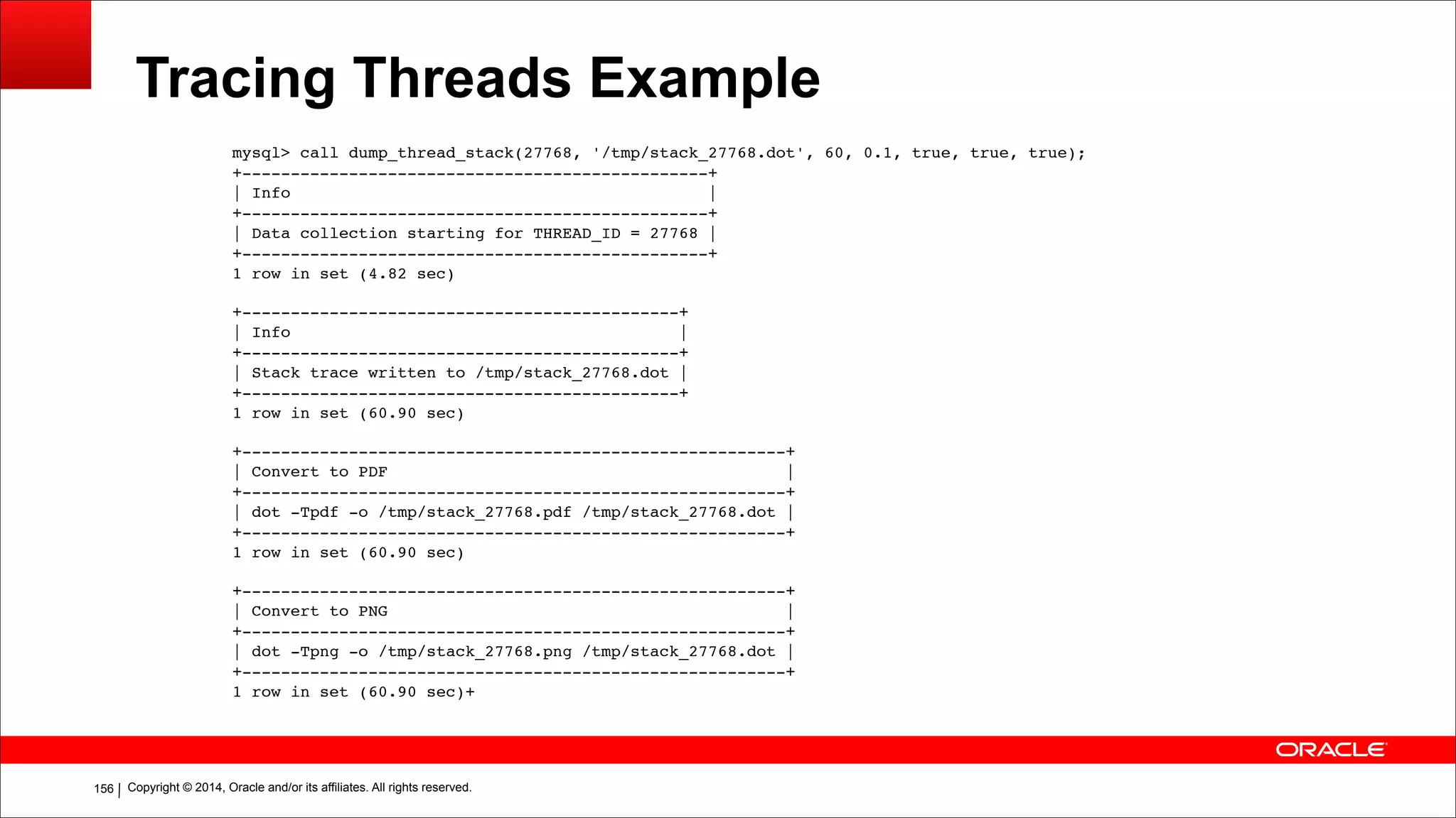 Copyright © 2014, Oracle and/or its affiliates. All rights reserved.!156
Tracing Threads Example
mysql> call dump_thread_stack(27768, '/tmp/stack_27768.dot', 60, 0.1, true, true, true);
+------------------------------------------------+
| Info |
+------------------------------------------------+
| Data collection starting for THREAD_ID = 27768 |
+------------------------------------------------+
1 row in set (4.82 sec)
!+---------------------------------------------+
| Info |
+---------------------------------------------+
| Stack trace written to /tmp/stack_27768.dot |
+---------------------------------------------+
1 row in set (60.90 sec)
!+--------------------------------------------------------+
| Convert to PDF |
+--------------------------------------------------------+
| dot -Tpdf -o /tmp/stack_27768.pdf /tmp/stack_27768.dot |
+--------------------------------------------------------+
1 row in set (60.90 sec)
!+--------------------------------------------------------+
| Convert to PNG |
+--------------------------------------------------------+
| dot -Tpng -o /tmp/stack_27768.png /tmp/stack_27768.dot |
+--------------------------------------------------------+
1 row in set (60.90 sec)+
!!
 