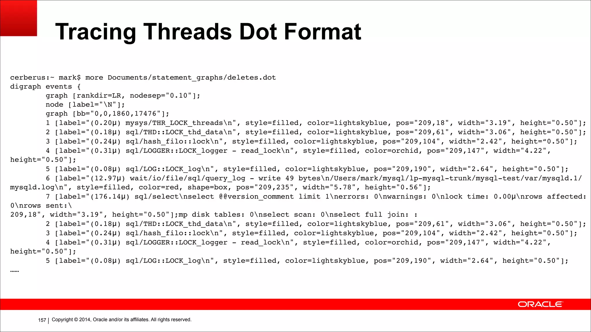Copyright © 2014, Oracle and/or its affiliates. All rights reserved.!157
Tracing Threads Dot Format
cerberus:~ mark$ more Documents/statement_graphs/deletes.dot!
digraph events {!
graph [rankdir=LR, nodesep="0.10"];!
node [label="N"];!
graph [bb="0,0,1860,17476"];!
1 [label="(0.20μ) mysys/THR_LOCK_threadsn", style=filled, color=lightskyblue, pos="209,18", width="3.19", height="0.50"];!
2 [label="(0.18μ) sql/THD::LOCK_thd_datan", style=filled, color=lightskyblue, pos="209,61", width="3.06", height="0.50"];!
3 [label="(0.24μ) sql/hash_filo::lockn", style=filled, color=lightskyblue, pos="209,104", width="2.42", height=“0.50"];!
4 [label="(0.31μ) sql/LOGGER::LOCK_logger - read_lockn", style=filled, color=orchid, pos="209,147", width="4.22",
height="0.50"];!
5 [label="(0.08μ) sql/LOG::LOCK_logn", style=filled, color=lightskyblue, pos="209,190", width="2.64", height="0.50"];!
6 [label="(12.97μ) wait/io/file/sql/query_log - write 49 bytesn/Users/mark/mysql/lp-mysql-trunk/mysql-test/var/mysqld.1/
mysqld.logn", style=filled, color=red, shape=box, pos="209,235", width="5.78", height="0.56"];!
7 [label="(176.14μ) sql/selectnselect @@version_comment limit 1nerrors: 0nwarnings: 0nlock time: 0.00μnrows affected:
0nrows sent:!
209,18", width="3.19", height="0.50"];mp disk tables: 0nselect scan: 0nselect full join: :!
2 [label="(0.18μ) sql/THD::LOCK_thd_datan", style=filled, color=lightskyblue, pos="209,61", width="3.06", height="0.50"];!
3 [label="(0.24μ) sql/hash_filo::lockn", style=filled, color=lightskyblue, pos="209,104", width="2.42", height="0.50"];!
4 [label="(0.31μ) sql/LOGGER::LOCK_logger - read_lockn", style=filled, color=orchid, pos="209,147", width="4.22",
height="0.50"];!
5 [label="(0.08μ) sql/LOG::LOCK_logn", style=filled, color=lightskyblue, pos="209,190", width="2.64", height="0.50"];!
……!
 