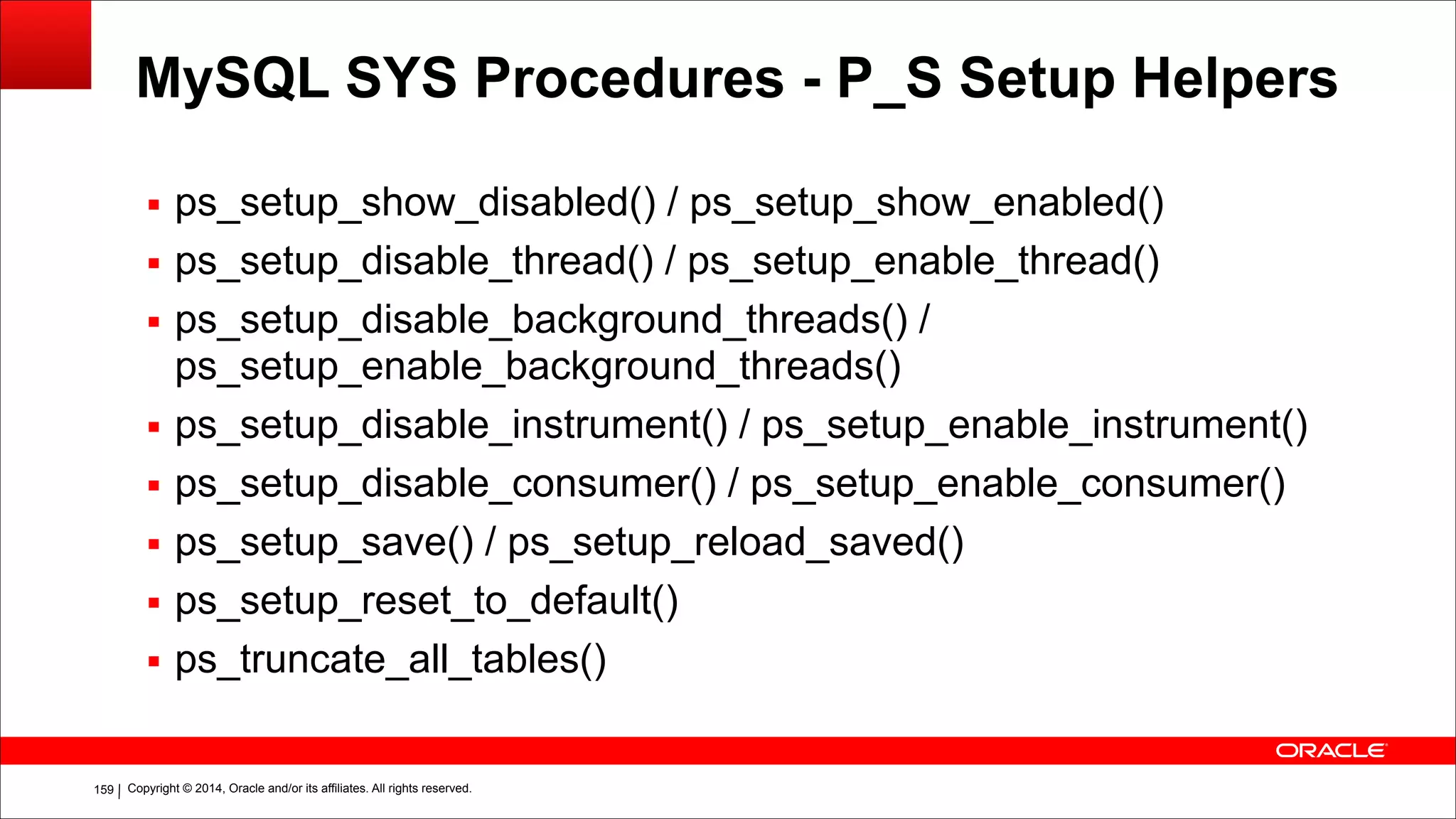 Copyright © 2014, Oracle and/or its affiliates. All rights reserved.!159
MySQL SYS Procedures - P_S Setup Helpers
▪ ps_setup_show_disabled() / ps_setup_show_enabled()
▪ ps_setup_disable_thread() / ps_setup_enable_thread()
▪ ps_setup_disable_background_threads() /
ps_setup_enable_background_threads()
▪ ps_setup_disable_instrument() / ps_setup_enable_instrument()
▪ ps_setup_disable_consumer() / ps_setup_enable_consumer()
▪ ps_setup_save() / ps_setup_reload_saved()
▪ ps_setup_reset_to_default()
▪ ps_truncate_all_tables()
 