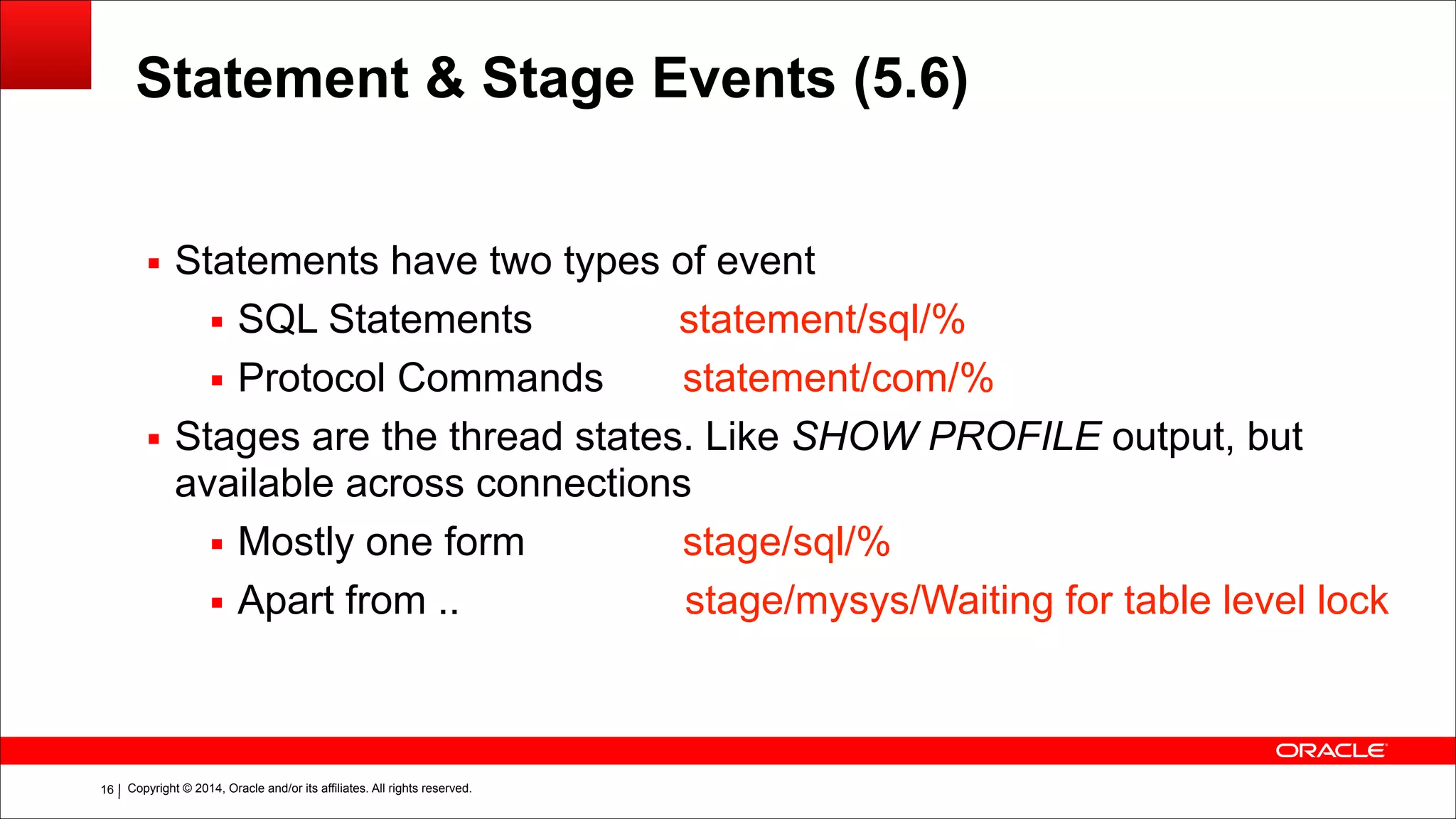 Copyright © 2014, Oracle and/or its affiliates. All rights reserved.!16
Statement & Stage Events (5.6)
!
▪ Statements have two types of event
▪ SQL Statements statement/sql/%
▪ Protocol Commands statement/com/%
▪ Stages are the thread states. Like SHOW PROFILE output, but
available across connections
▪ Mostly one form stage/sql/%
▪ Apart from .. stage/mysys/Waiting for table level lock
 