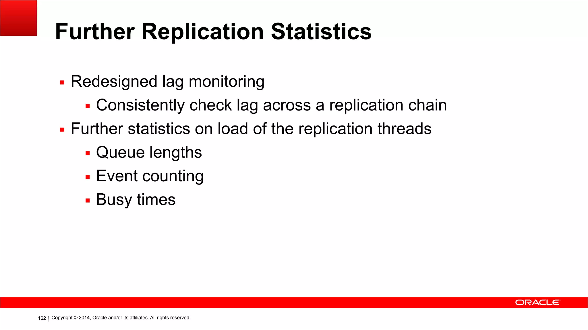 Copyright © 2014, Oracle and/or its affiliates. All rights reserved.!162
Further Replication Statistics
▪ Redesigned lag monitoring
▪ Consistently check lag across a replication chain
▪ Further statistics on load of the replication threads
▪ Queue lengths
▪ Event counting
▪ Busy times
 