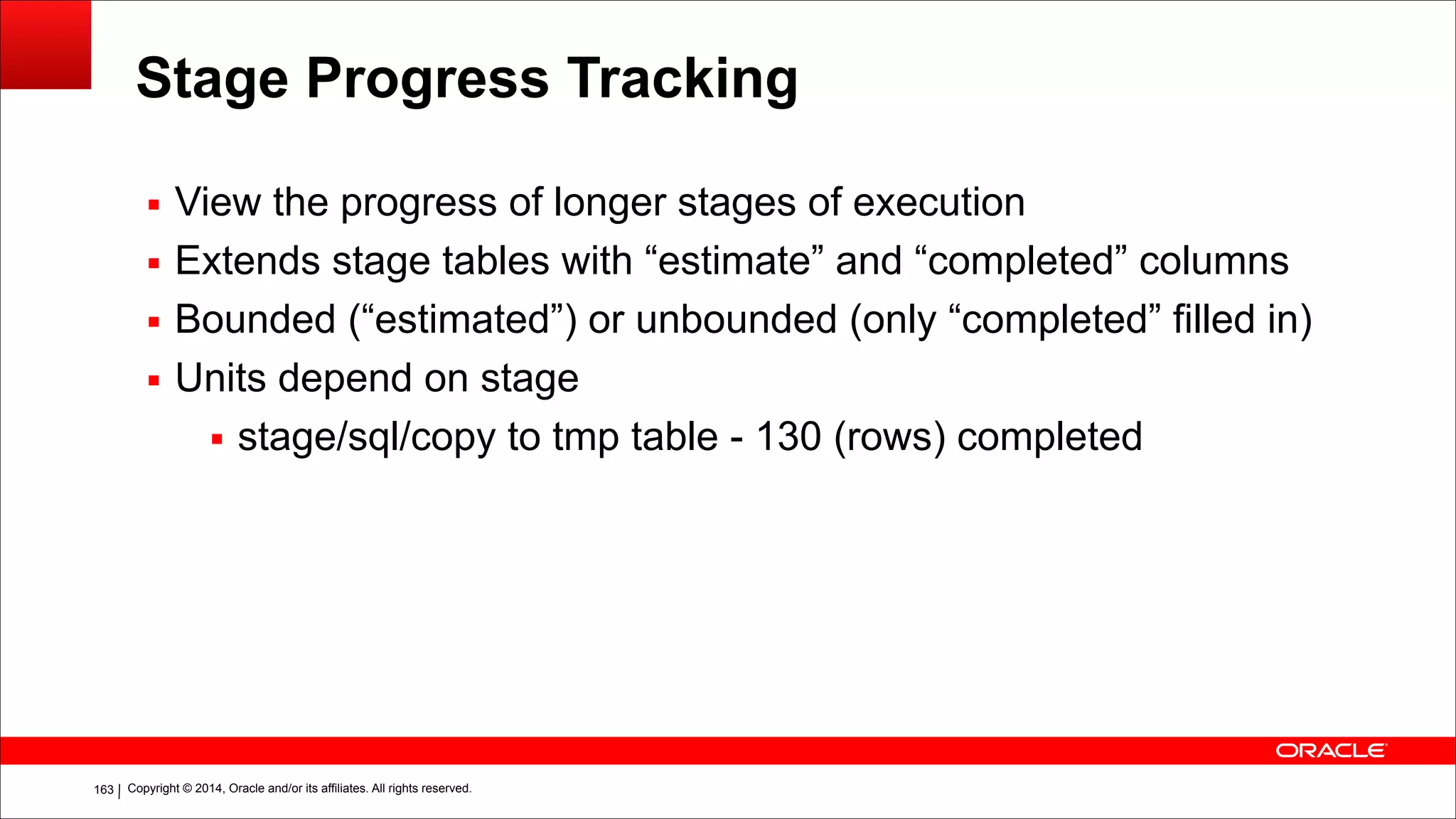 Copyright © 2014, Oracle and/or its affiliates. All rights reserved.!163
Stage Progress Tracking
▪ View the progress of longer stages of execution
▪ Extends stage tables with “estimate” and “completed” columns
▪ Bounded (“estimated”) or unbounded (only “completed” filled in)
▪ Units depend on stage
▪ stage/sql/copy to tmp table - 130 (rows) completed
 