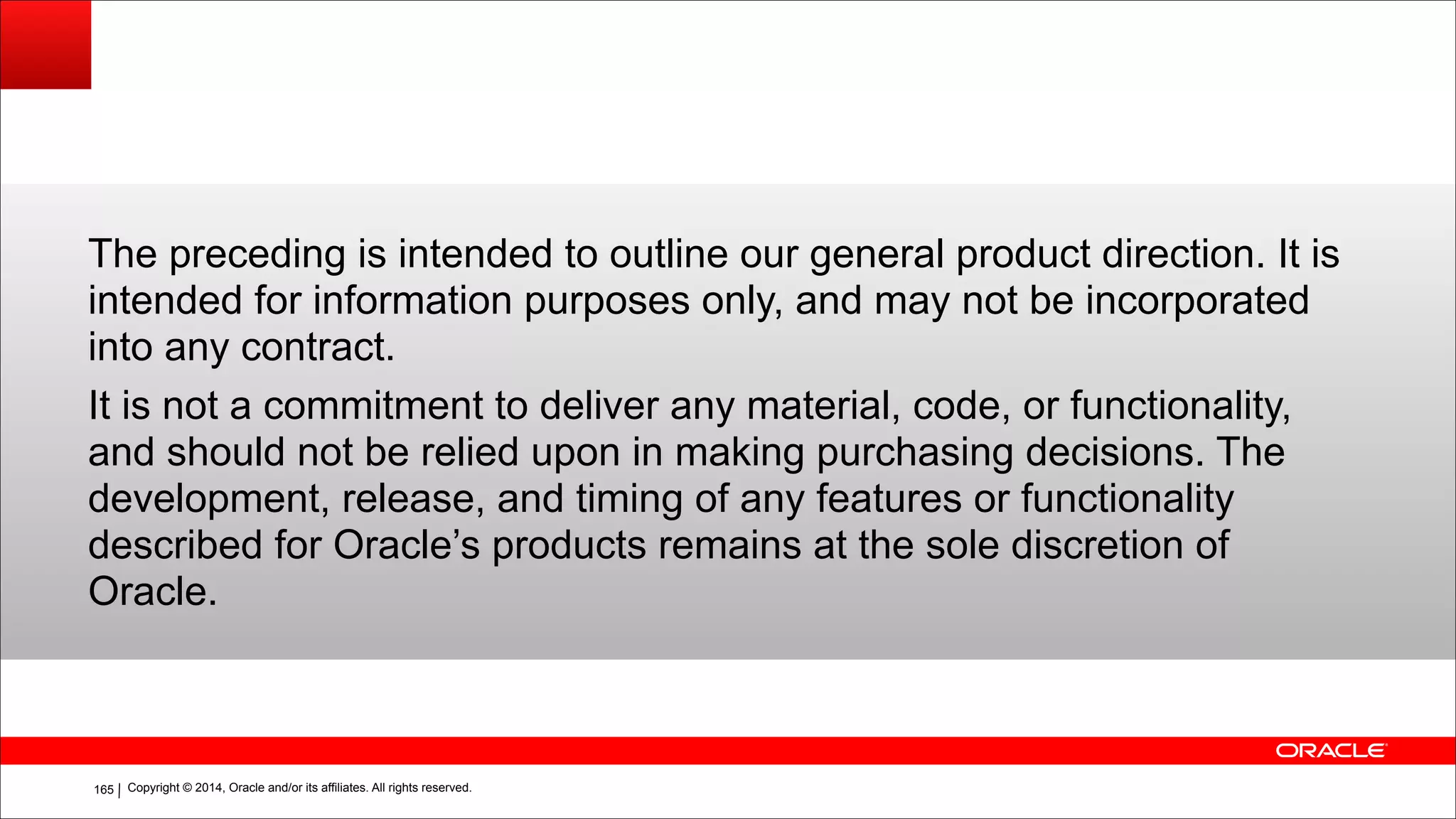 Copyright © 2014, Oracle and/or its affiliates. All rights reserved.!165
The preceding is intended to outline our general product direction. It is
intended for information purposes only, and may not be incorporated
into any contract.
It is not a commitment to deliver any material, code, or functionality,
and should not be relied upon in making purchasing decisions. The
development, release, and timing of any features or functionality
described for Oracle’s products remains at the sole discretion of
Oracle.
 