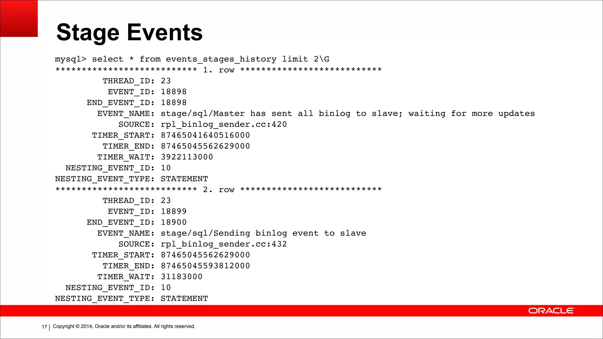 Copyright © 2014, Oracle and/or its affiliates. All rights reserved.!17
Stage Events
mysql> select * from events_stages_history limit 2G!
*************************** 1. row ***************************!
THREAD_ID: 23!
EVENT_ID: 18898!
END_EVENT_ID: 18898!
EVENT_NAME: stage/sql/Master has sent all binlog to slave; waiting for more updates!
SOURCE: rpl_binlog_sender.cc:420!
TIMER_START: 87465041640516000!
TIMER_END: 87465045562629000!
TIMER_WAIT: 3922113000!
NESTING_EVENT_ID: 10!
NESTING_EVENT_TYPE: STATEMENT!
*************************** 2. row ***************************!
THREAD_ID: 23!
EVENT_ID: 18899!
END_EVENT_ID: 18900!
EVENT_NAME: stage/sql/Sending binlog event to slave!
SOURCE: rpl_binlog_sender.cc:432!
TIMER_START: 87465045562629000!
TIMER_END: 87465045593812000!
TIMER_WAIT: 31183000!
NESTING_EVENT_ID: 10!
NESTING_EVENT_TYPE: STATEMENT
 