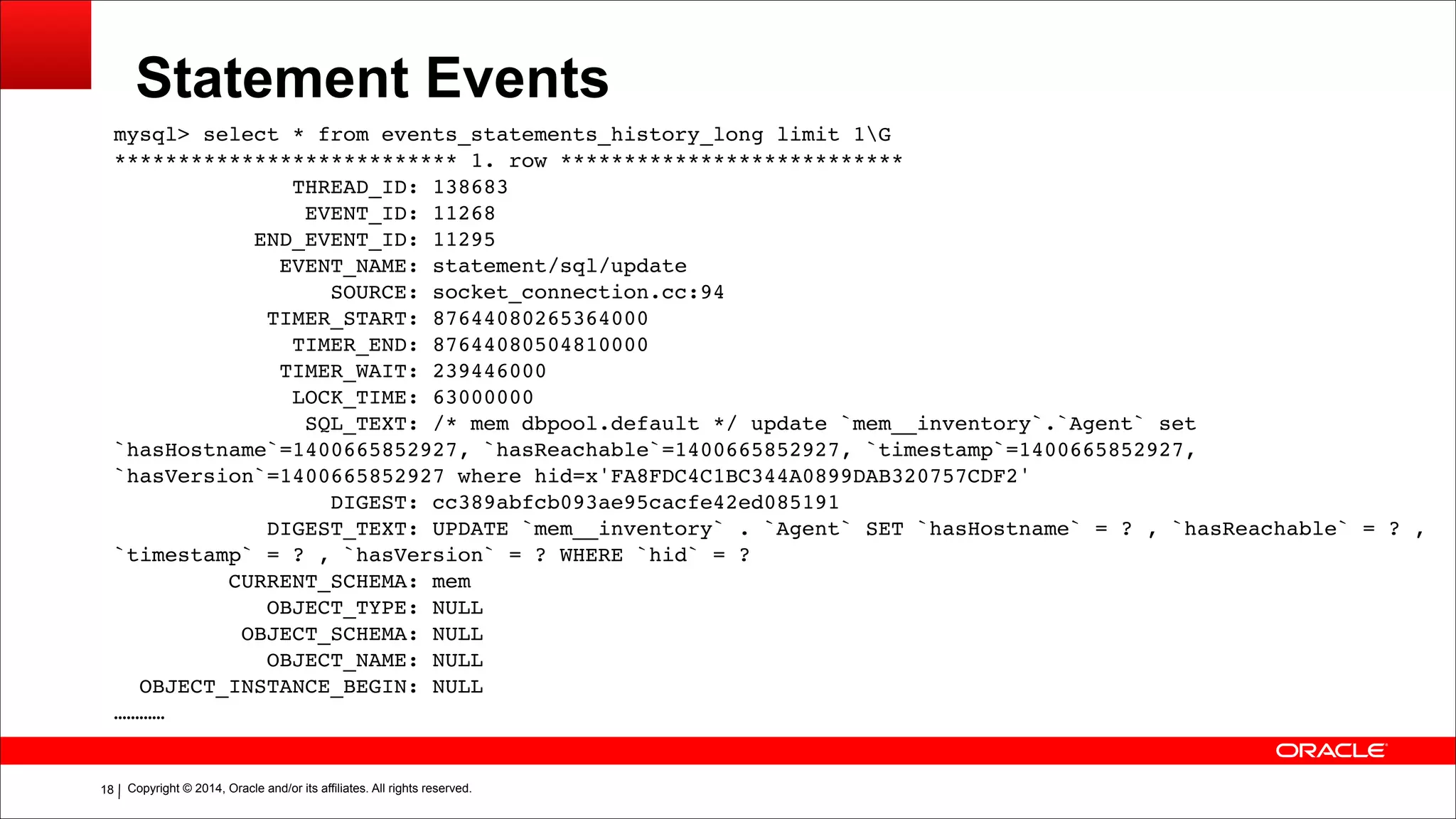 Copyright © 2014, Oracle and/or its affiliates. All rights reserved.!18
Statement Events
mysql> select * from events_statements_history_long limit 1G!
*************************** 1. row ***************************!
THREAD_ID: 138683!
EVENT_ID: 11268!
END_EVENT_ID: 11295!
EVENT_NAME: statement/sql/update!
SOURCE: socket_connection.cc:94!
TIMER_START: 87644080265364000!
TIMER_END: 87644080504810000!
TIMER_WAIT: 239446000!
LOCK_TIME: 63000000!
SQL_TEXT: /* mem dbpool.default */ update `mem__inventory`.`Agent` set
`hasHostname`=1400665852927, `hasReachable`=1400665852927, `timestamp`=1400665852927,
`hasVersion`=1400665852927 where hid=x'FA8FDC4C1BC344A0899DAB320757CDF2'!
DIGEST: cc389abfcb093ae95cacfe42ed085191!
DIGEST_TEXT: UPDATE `mem__inventory` . `Agent` SET `hasHostname` = ? , `hasReachable` = ? ,
`timestamp` = ? , `hasVersion` = ? WHERE `hid` = ?!
CURRENT_SCHEMA: mem!
OBJECT_TYPE: NULL!
OBJECT_SCHEMA: NULL!
OBJECT_NAME: NULL!
OBJECT_INSTANCE_BEGIN: NULL!
…………
 