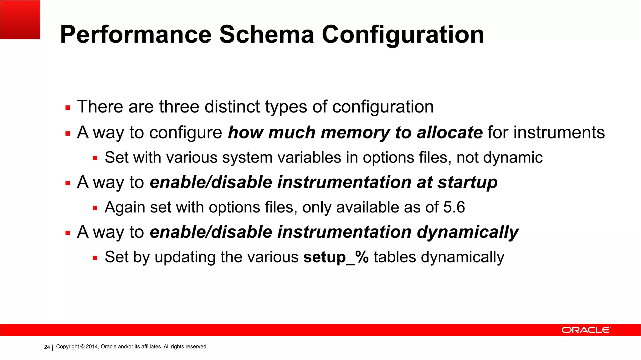 Copyright © 2014, Oracle and/or its affiliates. All rights reserved.!24
Performance Schema Configuration
▪ There are three distinct types of configuration
▪ A way to configure how much memory to allocate for instruments
▪ Set with various system variables in options files, not dynamic
▪ A way to enable/disable instrumentation at startup
▪ Again set with options files, only available as of 5.6
▪ A way to enable/disable instrumentation dynamically
▪ Set by updating the various setup_% tables dynamically
 
