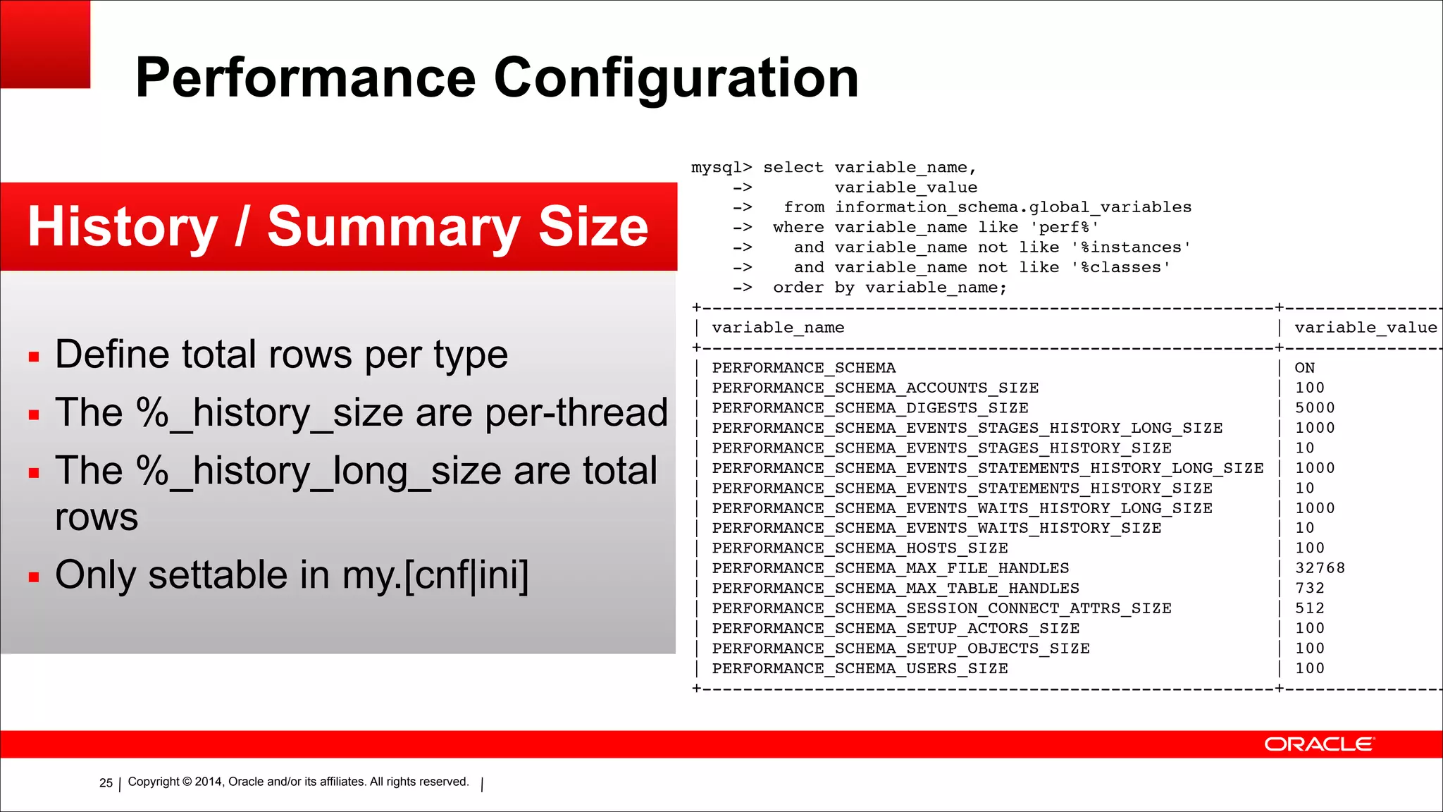 Copyright © 2014, Oracle and/or its affiliates. All rights reserved.!25
Performance Configuration
History / Summary Size
▪ Define total rows per type
▪ The %_history_size are per-thread
▪ The %_history_long_size are total
rows
▪ Only settable in my.[cnf|ini]
mysql> select variable_name,!
-> variable_value!
-> from information_schema.global_variables!
-> where variable_name like 'perf%'!
-> and variable_name not like '%instances'!
-> and variable_name not like '%classes'!
-> order by variable_name;!
+--------------------------------------------------------+----------------
| variable_name | variable_value
+--------------------------------------------------------+----------------
| PERFORMANCE_SCHEMA | ON
| PERFORMANCE_SCHEMA_ACCOUNTS_SIZE | 100
| PERFORMANCE_SCHEMA_DIGESTS_SIZE | 5000
| PERFORMANCE_SCHEMA_EVENTS_STAGES_HISTORY_LONG_SIZE | 1000
| PERFORMANCE_SCHEMA_EVENTS_STAGES_HISTORY_SIZE | 10
| PERFORMANCE_SCHEMA_EVENTS_STATEMENTS_HISTORY_LONG_SIZE | 1000
| PERFORMANCE_SCHEMA_EVENTS_STATEMENTS_HISTORY_SIZE | 10
| PERFORMANCE_SCHEMA_EVENTS_WAITS_HISTORY_LONG_SIZE | 1000
| PERFORMANCE_SCHEMA_EVENTS_WAITS_HISTORY_SIZE | 10
| PERFORMANCE_SCHEMA_HOSTS_SIZE | 100
| PERFORMANCE_SCHEMA_MAX_FILE_HANDLES | 32768
| PERFORMANCE_SCHEMA_MAX_TABLE_HANDLES | 732
| PERFORMANCE_SCHEMA_SESSION_CONNECT_ATTRS_SIZE | 512
| PERFORMANCE_SCHEMA_SETUP_ACTORS_SIZE | 100
| PERFORMANCE_SCHEMA_SETUP_OBJECTS_SIZE | 100
| PERFORMANCE_SCHEMA_USERS_SIZE | 100
+--------------------------------------------------------+----------------
 