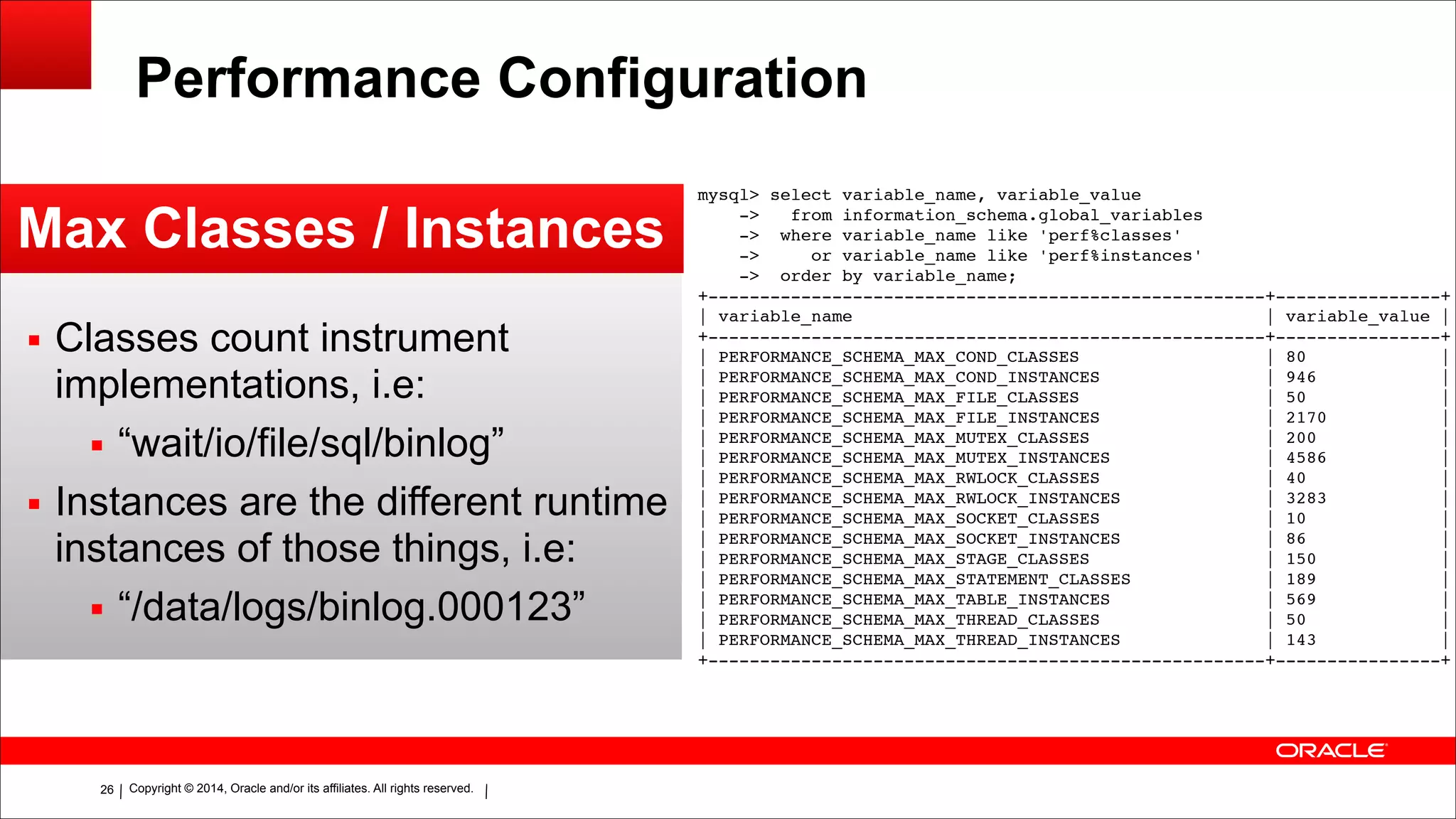 Copyright © 2014, Oracle and/or its affiliates. All rights reserved.!26
Performance Configuration
Max Classes / Instances
▪ Classes count instrument
implementations, i.e:
▪ “wait/io/file/sql/binlog”
▪ Instances are the different runtime
instances of those things, i.e:
▪ “/data/logs/binlog.000123”
mysql> select variable_name, variable_value!
-> from information_schema.global_variables!
-> where variable_name like 'perf%classes'!
-> or variable_name like 'perf%instances'!
-> order by variable_name;!
+------------------------------------------------------+----------------+!
| variable_name | variable_value |!
+------------------------------------------------------+----------------+!
| PERFORMANCE_SCHEMA_MAX_COND_CLASSES | 80 |!
| PERFORMANCE_SCHEMA_MAX_COND_INSTANCES | 946 |!
| PERFORMANCE_SCHEMA_MAX_FILE_CLASSES | 50 |!
| PERFORMANCE_SCHEMA_MAX_FILE_INSTANCES | 2170 |!
| PERFORMANCE_SCHEMA_MAX_MUTEX_CLASSES | 200 |!
| PERFORMANCE_SCHEMA_MAX_MUTEX_INSTANCES | 4586 |!
| PERFORMANCE_SCHEMA_MAX_RWLOCK_CLASSES | 40 |!
| PERFORMANCE_SCHEMA_MAX_RWLOCK_INSTANCES | 3283 |!
| PERFORMANCE_SCHEMA_MAX_SOCKET_CLASSES | 10 |!
| PERFORMANCE_SCHEMA_MAX_SOCKET_INSTANCES | 86 |!
| PERFORMANCE_SCHEMA_MAX_STAGE_CLASSES | 150 |!
| PERFORMANCE_SCHEMA_MAX_STATEMENT_CLASSES | 189 |!
| PERFORMANCE_SCHEMA_MAX_TABLE_INSTANCES | 569 |!
| PERFORMANCE_SCHEMA_MAX_THREAD_CLASSES | 50 |!
| PERFORMANCE_SCHEMA_MAX_THREAD_INSTANCES | 143 |!
+------------------------------------------------------+----------------+
 