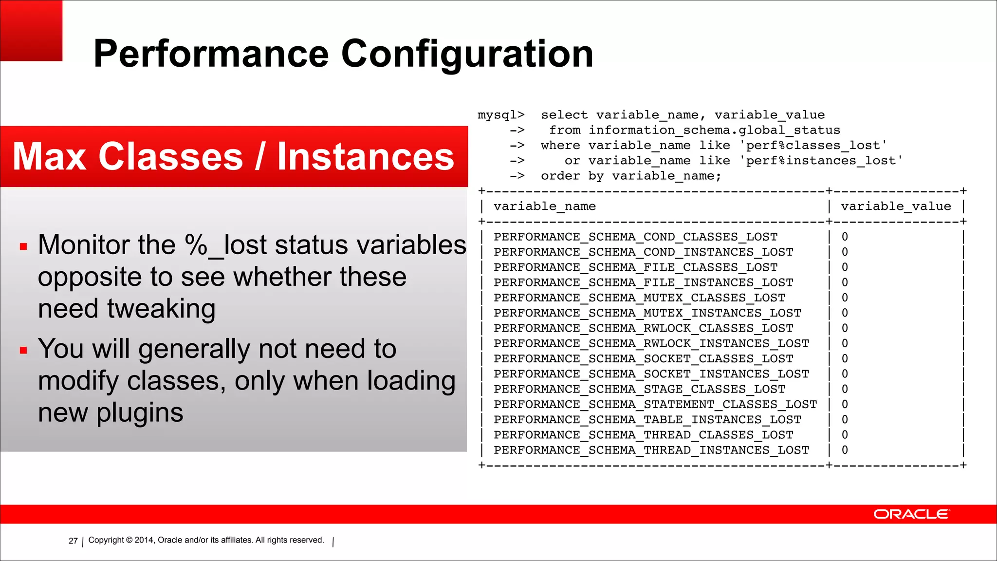Copyright © 2014, Oracle and/or its affiliates. All rights reserved.!27
Performance Configuration
Max Classes / Instances
▪ Monitor the %_lost status variables
opposite to see whether these
need tweaking
▪ You will generally not need to
modify classes, only when loading
new plugins
mysql> select variable_name, variable_value!
-> from information_schema.global_status!
-> where variable_name like 'perf%classes_lost'!
-> or variable_name like 'perf%instances_lost'!
-> order by variable_name;!
+-------------------------------------------+----------------+!
| variable_name | variable_value |!
+-------------------------------------------+----------------+!
| PERFORMANCE_SCHEMA_COND_CLASSES_LOST | 0 |!
| PERFORMANCE_SCHEMA_COND_INSTANCES_LOST | 0 |!
| PERFORMANCE_SCHEMA_FILE_CLASSES_LOST | 0 |!
| PERFORMANCE_SCHEMA_FILE_INSTANCES_LOST | 0 |!
| PERFORMANCE_SCHEMA_MUTEX_CLASSES_LOST | 0 |!
| PERFORMANCE_SCHEMA_MUTEX_INSTANCES_LOST | 0 |!
| PERFORMANCE_SCHEMA_RWLOCK_CLASSES_LOST | 0 |!
| PERFORMANCE_SCHEMA_RWLOCK_INSTANCES_LOST | 0 |!
| PERFORMANCE_SCHEMA_SOCKET_CLASSES_LOST | 0 |!
| PERFORMANCE_SCHEMA_SOCKET_INSTANCES_LOST | 0 |!
| PERFORMANCE_SCHEMA_STAGE_CLASSES_LOST | 0 |!
| PERFORMANCE_SCHEMA_STATEMENT_CLASSES_LOST | 0 |!
| PERFORMANCE_SCHEMA_TABLE_INSTANCES_LOST | 0 |!
| PERFORMANCE_SCHEMA_THREAD_CLASSES_LOST | 0 |!
| PERFORMANCE_SCHEMA_THREAD_INSTANCES_LOST | 0 |!
+-------------------------------------------+----------------+
 