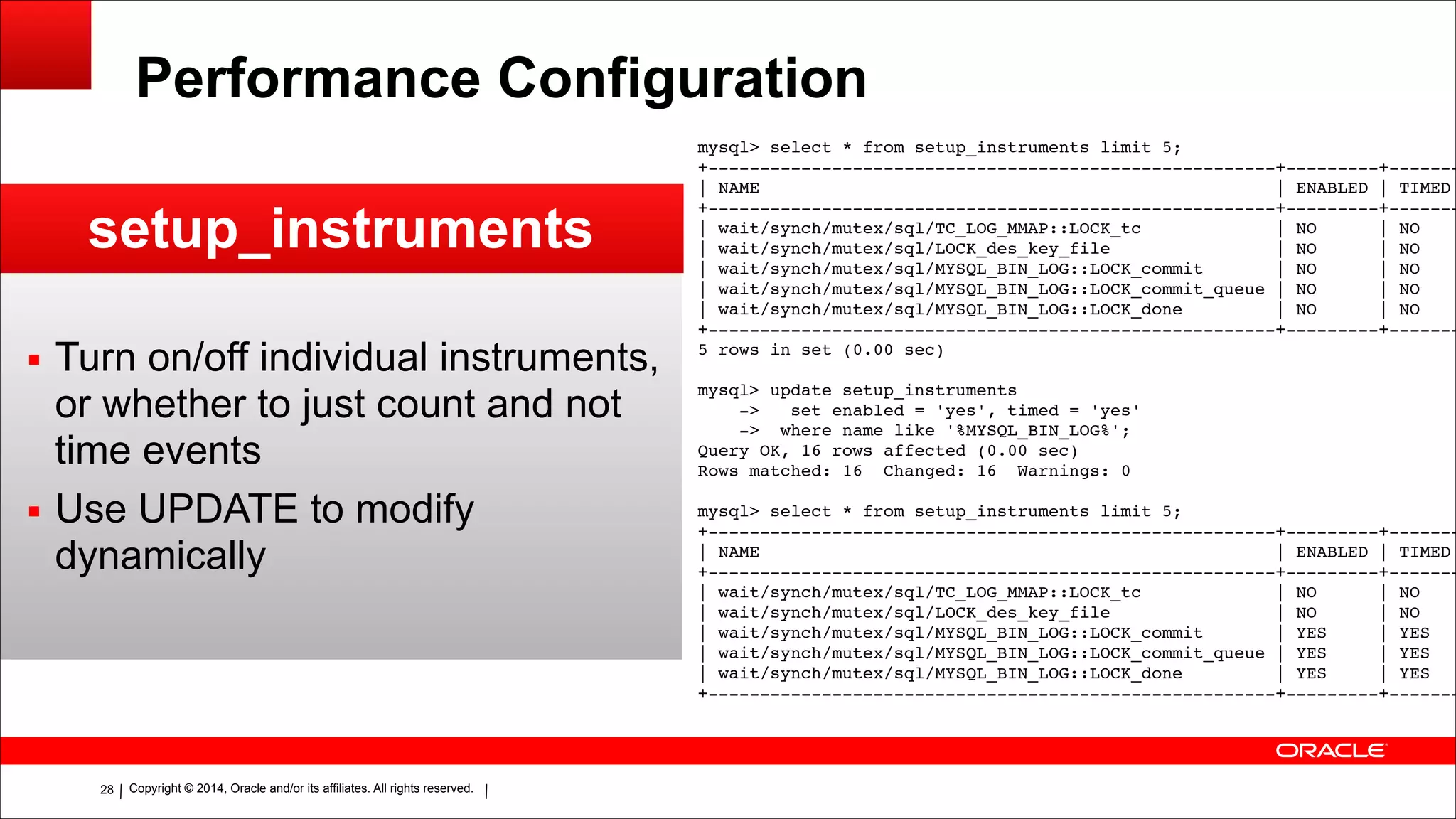 Copyright © 2014, Oracle and/or its affiliates. All rights reserved.!28
Performance Configuration
setup_instruments
▪ Turn on/off individual instruments,
or whether to just count and not
time events
▪ Use UPDATE to modify
dynamically
mysql> select * from setup_instruments limit 5;!
+-------------------------------------------------------+---------+-------
| NAME | ENABLED | TIMED
+-------------------------------------------------------+---------+-------
| wait/synch/mutex/sql/TC_LOG_MMAP::LOCK_tc | NO | NO
| wait/synch/mutex/sql/LOCK_des_key_file | NO | NO
| wait/synch/mutex/sql/MYSQL_BIN_LOG::LOCK_commit | NO | NO
| wait/synch/mutex/sql/MYSQL_BIN_LOG::LOCK_commit_queue | NO | NO
| wait/synch/mutex/sql/MYSQL_BIN_LOG::LOCK_done | NO | NO
+-------------------------------------------------------+---------+-------
5 rows in set (0.00 sec)!
!mysql> update setup_instruments!
-> set enabled = 'yes', timed = 'yes'!
-> where name like '%MYSQL_BIN_LOG%';!
Query OK, 16 rows affected (0.00 sec)!
Rows matched: 16 Changed: 16 Warnings: 0!
!mysql> select * from setup_instruments limit 5;!
+-------------------------------------------------------+---------+-------
| NAME | ENABLED | TIMED
+-------------------------------------------------------+---------+-------
| wait/synch/mutex/sql/TC_LOG_MMAP::LOCK_tc | NO | NO
| wait/synch/mutex/sql/LOCK_des_key_file | NO | NO
| wait/synch/mutex/sql/MYSQL_BIN_LOG::LOCK_commit | YES | YES
| wait/synch/mutex/sql/MYSQL_BIN_LOG::LOCK_commit_queue | YES | YES
| wait/synch/mutex/sql/MYSQL_BIN_LOG::LOCK_done | YES | YES
+-------------------------------------------------------+---------+-------
 
