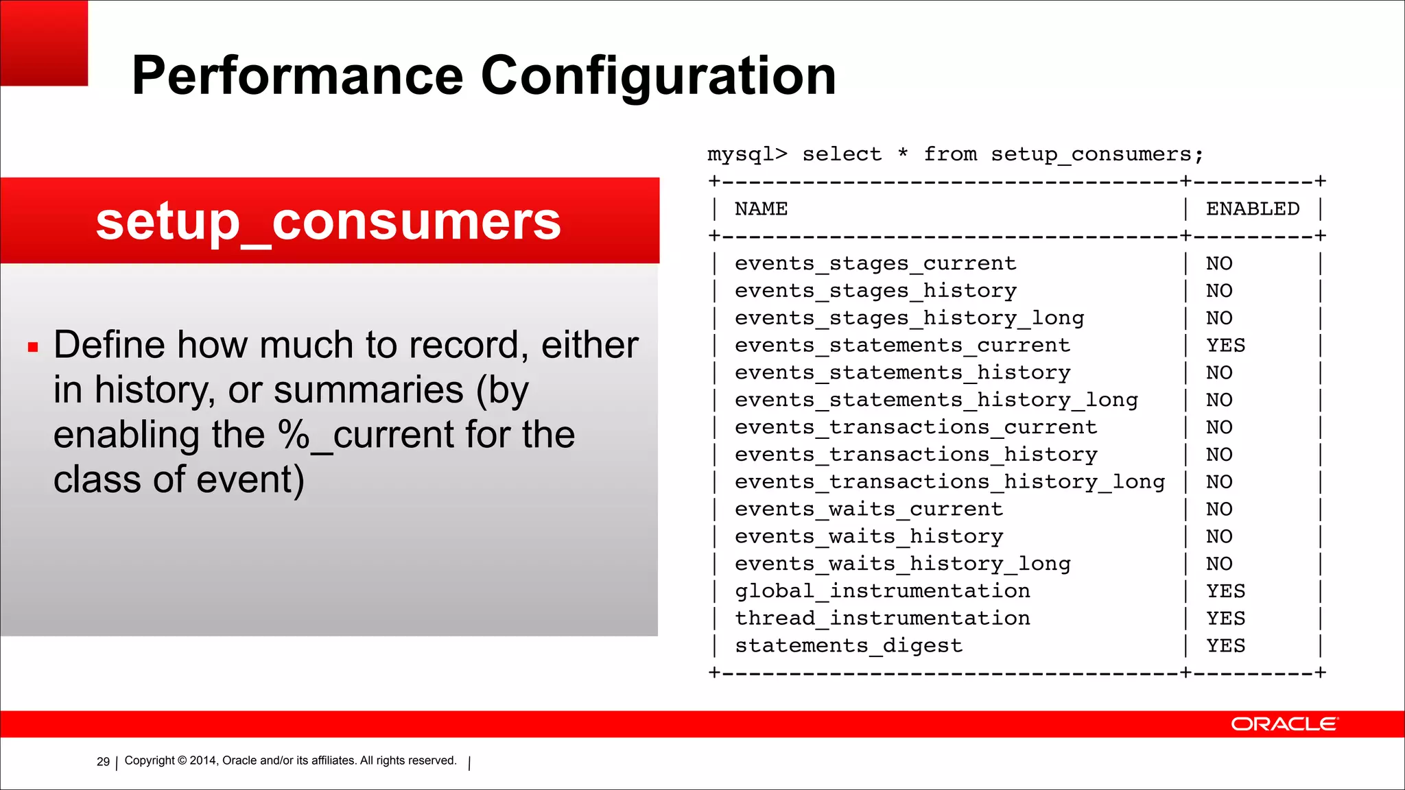 Copyright © 2014, Oracle and/or its affiliates. All rights reserved.!29
Performance Configuration
setup_consumers
▪ Define how much to record, either
in history, or summaries (by
enabling the %_current for the
class of event)
mysql> select * from setup_consumers;!
+----------------------------------+---------+!
| NAME | ENABLED |!
+----------------------------------+---------+!
| events_stages_current | NO |!
| events_stages_history | NO |!
| events_stages_history_long | NO |!
| events_statements_current | YES |!
| events_statements_history | NO |!
| events_statements_history_long | NO |!
| events_transactions_current | NO |!
| events_transactions_history | NO |!
| events_transactions_history_long | NO |!
| events_waits_current | NO |!
| events_waits_history | NO |!
| events_waits_history_long | NO |!
| global_instrumentation | YES |!
| thread_instrumentation | YES |!
| statements_digest | YES |!
+----------------------------------+---------+
 