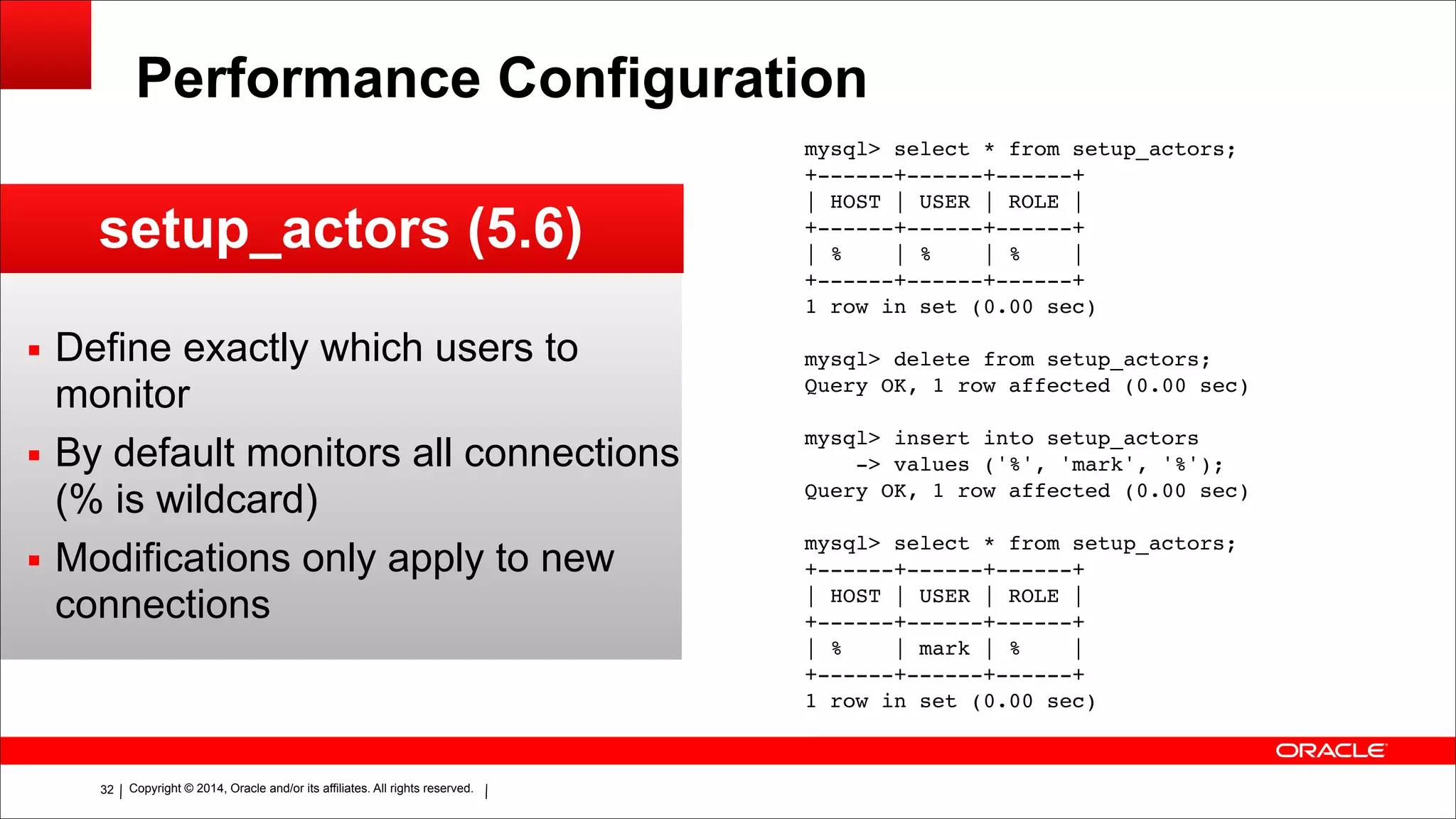 Copyright © 2014, Oracle and/or its affiliates. All rights reserved.!32
Performance Configuration
setup_actors (5.6)
▪ Define exactly which users to
monitor
▪ By default monitors all connections
(% is wildcard)
▪ Modifications only apply to new
connections
mysql> select * from setup_actors;!
+------+------+------+!
| HOST | USER | ROLE |!
+------+------+------+!
| % | % | % |!
+------+------+------+!
1 row in set (0.00 sec)!
!
mysql> delete from setup_actors;!
Query OK, 1 row affected (0.00 sec)!
!
mysql> insert into setup_actors!
-> values ('%', 'mark', '%');!
Query OK, 1 row affected (0.00 sec)!
!
mysql> select * from setup_actors;!
+------+------+------+!
| HOST | USER | ROLE |!
+------+------+------+!
| % | mark | % |!
+------+------+------+!
1 row in set (0.00 sec)
 