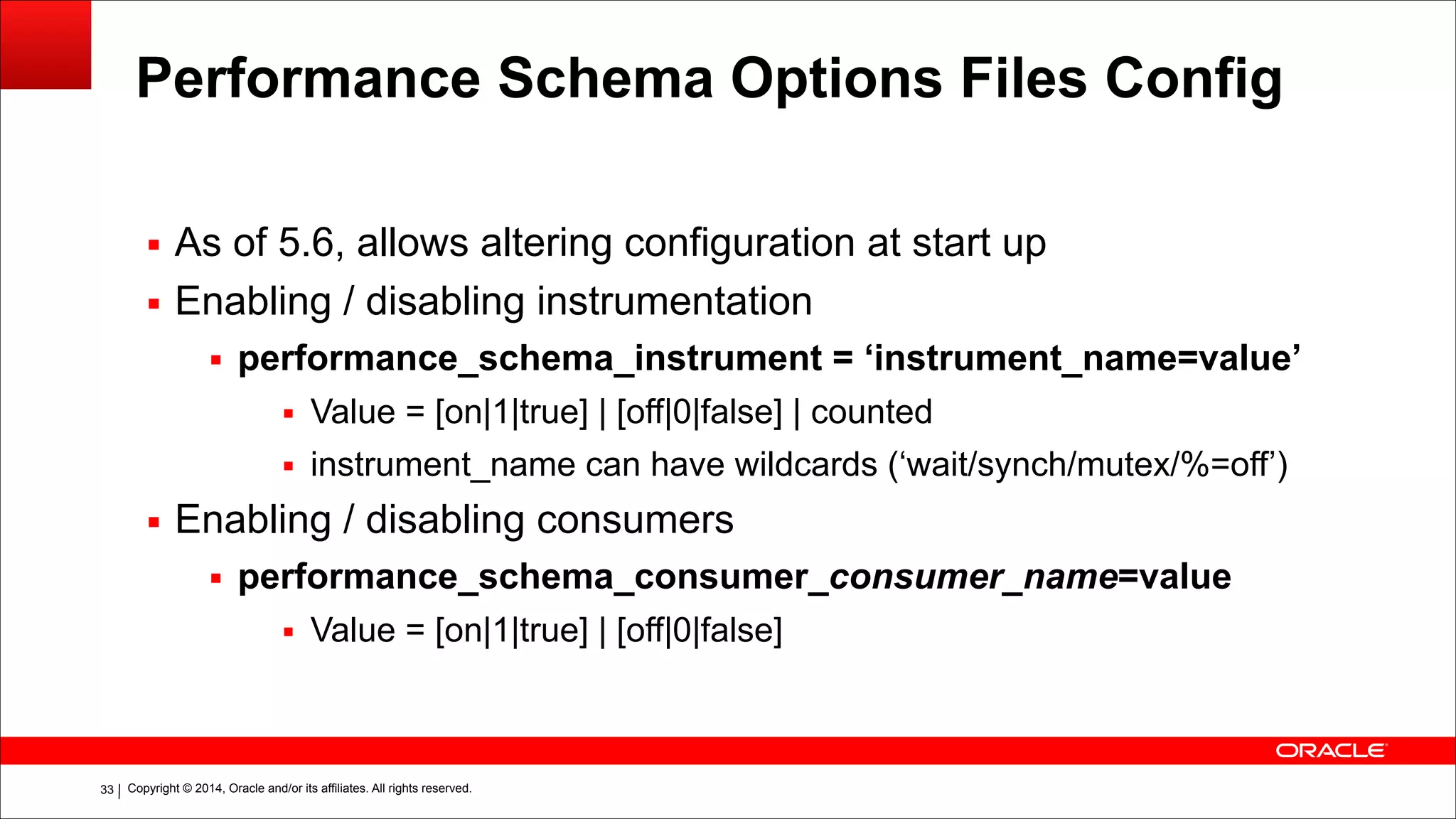 Copyright © 2014, Oracle and/or its affiliates. All rights reserved.!33
Performance Schema Options Files Config
▪ As of 5.6, allows altering configuration at start up
▪ Enabling / disabling instrumentation
▪ performance_schema_instrument = ‘instrument_name=value’
▪ Value = [on|1|true] | [off|0|false] | counted
▪ instrument_name can have wildcards (‘wait/synch/mutex/%=off’)
▪ Enabling / disabling consumers
▪ performance_schema_consumer_consumer_name=value
▪ Value = [on|1|true] | [off|0|false]
 