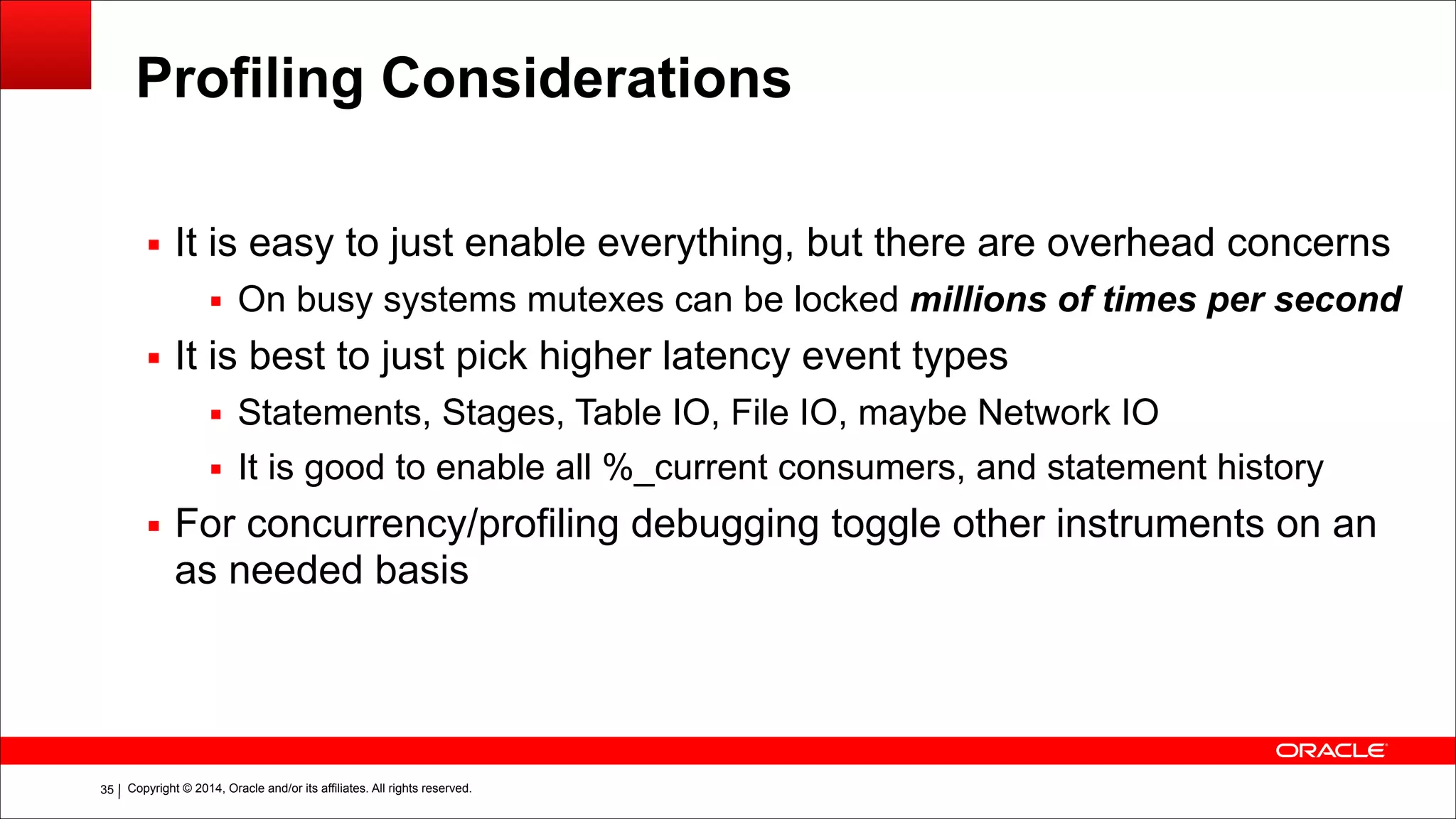 Copyright © 2014, Oracle and/or its affiliates. All rights reserved.!35
Profiling Considerations
▪ It is easy to just enable everything, but there are overhead concerns
▪ On busy systems mutexes can be locked millions of times per second
▪ It is best to just pick higher latency event types
▪ Statements, Stages, Table IO, File IO, maybe Network IO
▪ It is good to enable all %_current consumers, and statement history
▪ For concurrency/profiling debugging toggle other instruments on an
as needed basis
 