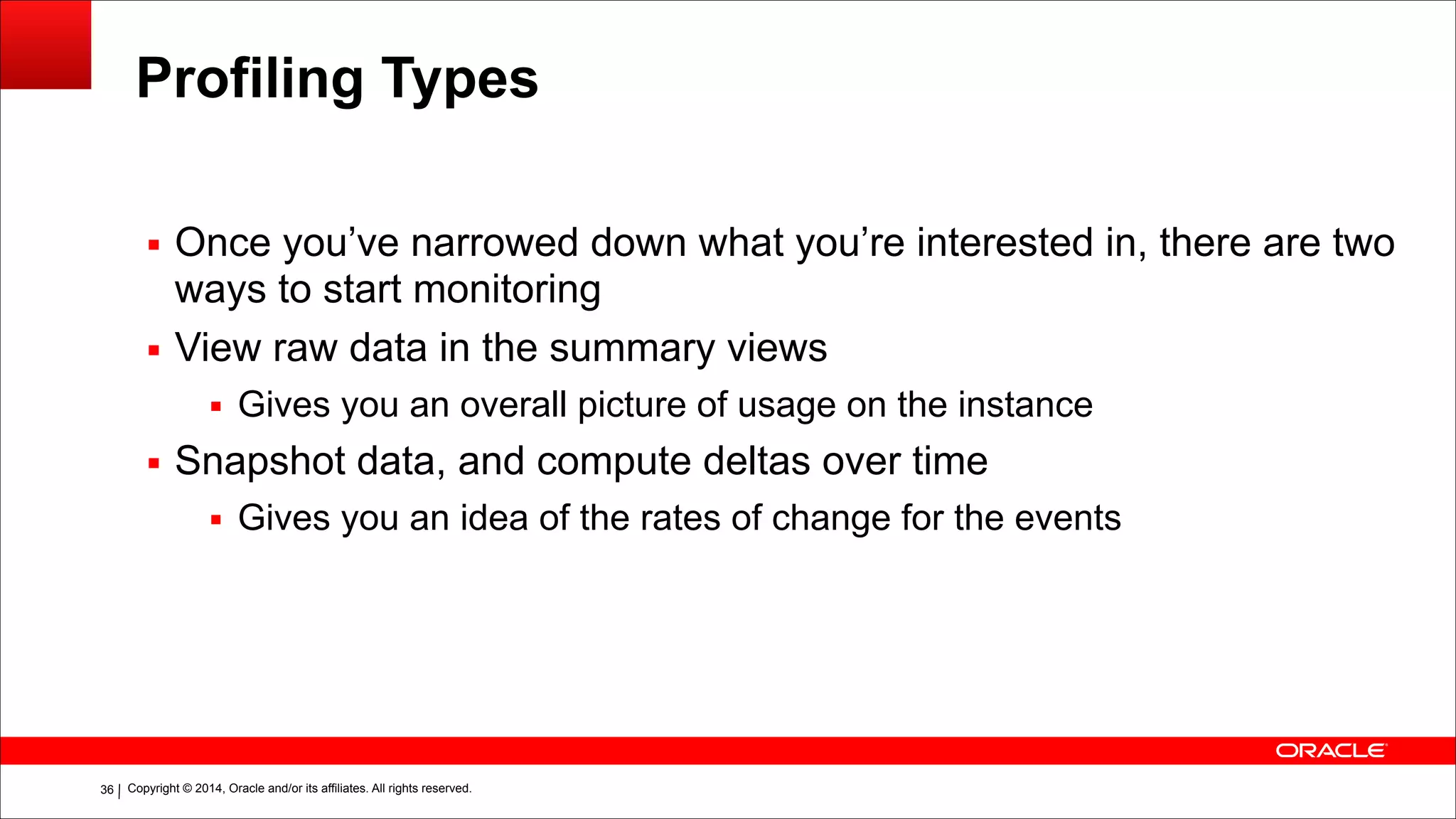 Copyright © 2014, Oracle and/or its affiliates. All rights reserved.!36
Profiling Types
▪ Once you’ve narrowed down what you’re interested in, there are two
ways to start monitoring
▪ View raw data in the summary views
▪ Gives you an overall picture of usage on the instance
▪ Snapshot data, and compute deltas over time
▪ Gives you an idea of the rates of change for the events
 