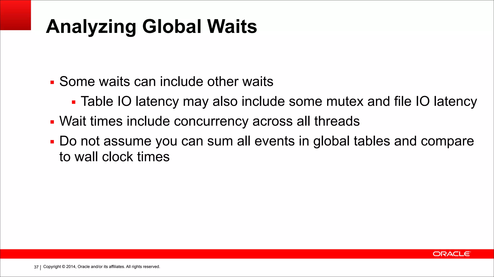 Copyright © 2014, Oracle and/or its affiliates. All rights reserved.!37
Analyzing Global Waits
▪ Some waits can include other waits
▪ Table IO latency may also include some mutex and file IO latency
▪ Wait times include concurrency across all threads
▪ Do not assume you can sum all events in global tables and compare
to wall clock times
 