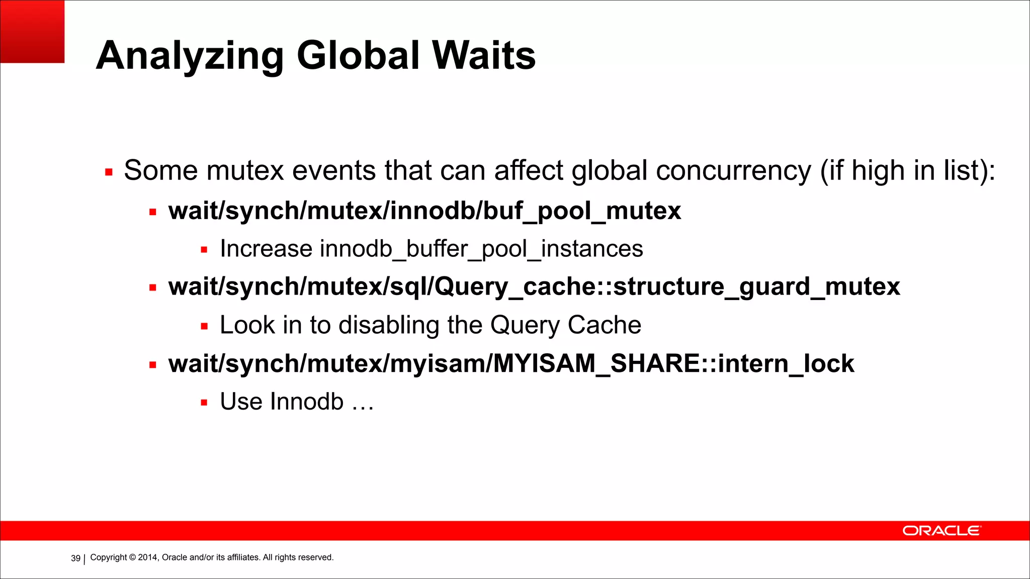 Copyright © 2014, Oracle and/or its affiliates. All rights reserved.!39
Analyzing Global Waits
▪ Some mutex events that can affect global concurrency (if high in list):
▪ wait/synch/mutex/innodb/buf_pool_mutex
▪ Increase innodb_buffer_pool_instances
▪ wait/synch/mutex/sql/Query_cache::structure_guard_mutex
▪ Look in to disabling the Query Cache
▪ wait/synch/mutex/myisam/MYISAM_SHARE::intern_lock
▪ Use Innodb …
 